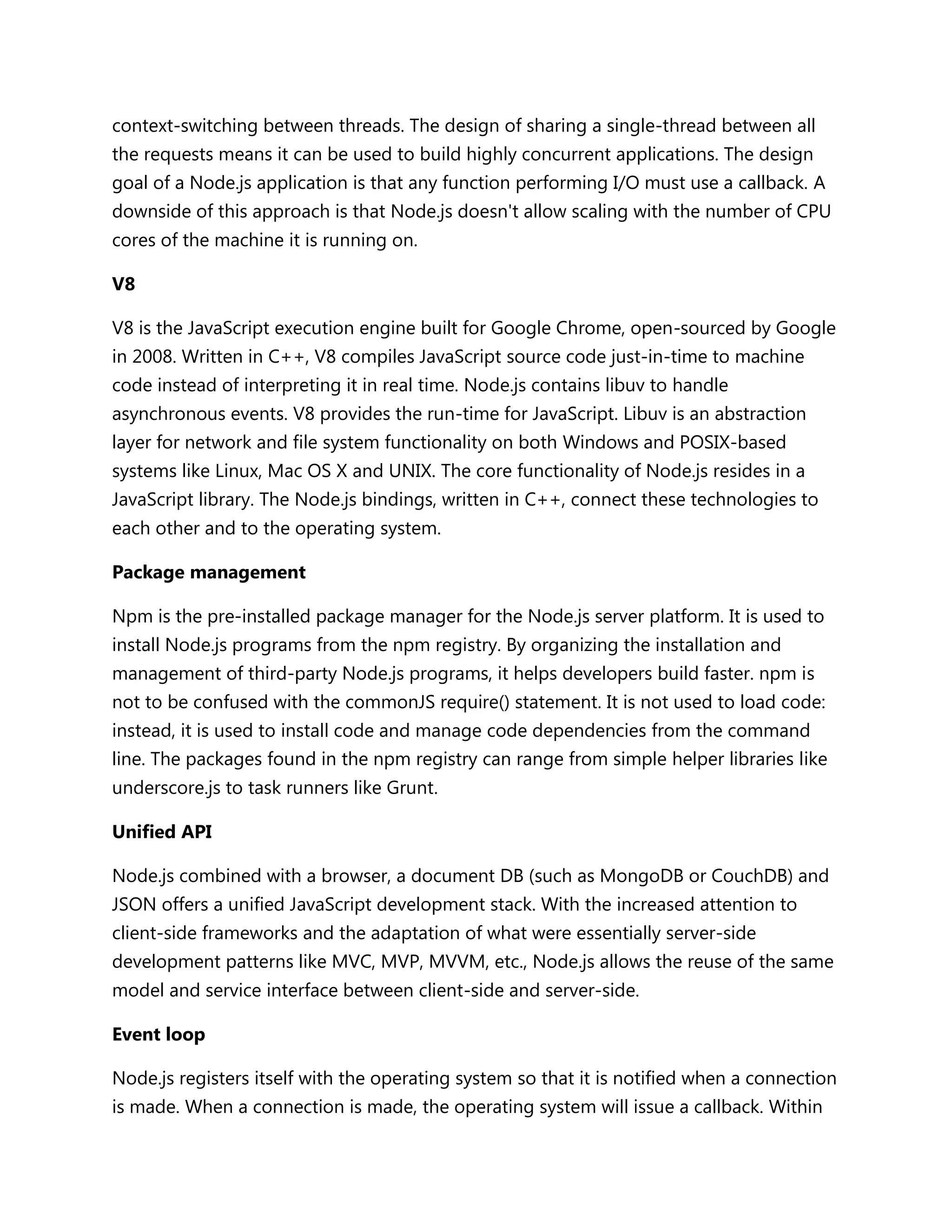 context-switching between threads. The design of sharing a single-thread between all
the requests means it can be used to build highly concurrent applications. The design
goal of a Node.js application is that any function performing I/O must use a callback. A
downside of this approach is that Node.js doesn't allow scaling with the number of CPU
cores of the machine it is running on.
V8
V8 is the JavaScript execution engine built for Google Chrome, open-sourced by Google
in 2008. Written in C++, V8 compiles JavaScript source code just-in-time to machine
code instead of interpreting it in real time. Node.js contains libuv to handle
asynchronous events. V8 provides the run-time for JavaScript. Libuv is an abstraction
layer for network and file system functionality on both Windows and POSIX-based
systems like Linux, Mac OS X and UNIX. The core functionality of Node.js resides in a
JavaScript library. The Node.js bindings, written in C++, connect these technologies to
each other and to the operating system.
Package management
Npm is the pre-installed package manager for the Node.js server platform. It is used to
install Node.js programs from the npm registry. By organizing the installation and
management of third-party Node.js programs, it helps developers build faster. npm is
not to be confused with the commonJS require() statement. It is not used to load code:
instead, it is used to install code and manage code dependencies from the command
line. The packages found in the npm registry can range from simple helper libraries like
underscore.js to task runners like Grunt.
Unified API
Node.js combined with a browser, a document DB (such as MongoDB or CouchDB) and
JSON offers a unified JavaScript development stack. With the increased attention to
client-side frameworks and the adaptation of what were essentially server-side
development patterns like MVC, MVP, MVVM, etc., Node.js allows the reuse of the same
model and service interface between client-side and server-side.
Event loop
Node.js registers itself with the operating system so that it is notified when a connection
is made. When a connection is made, the operating system will issue a callback. Within
 