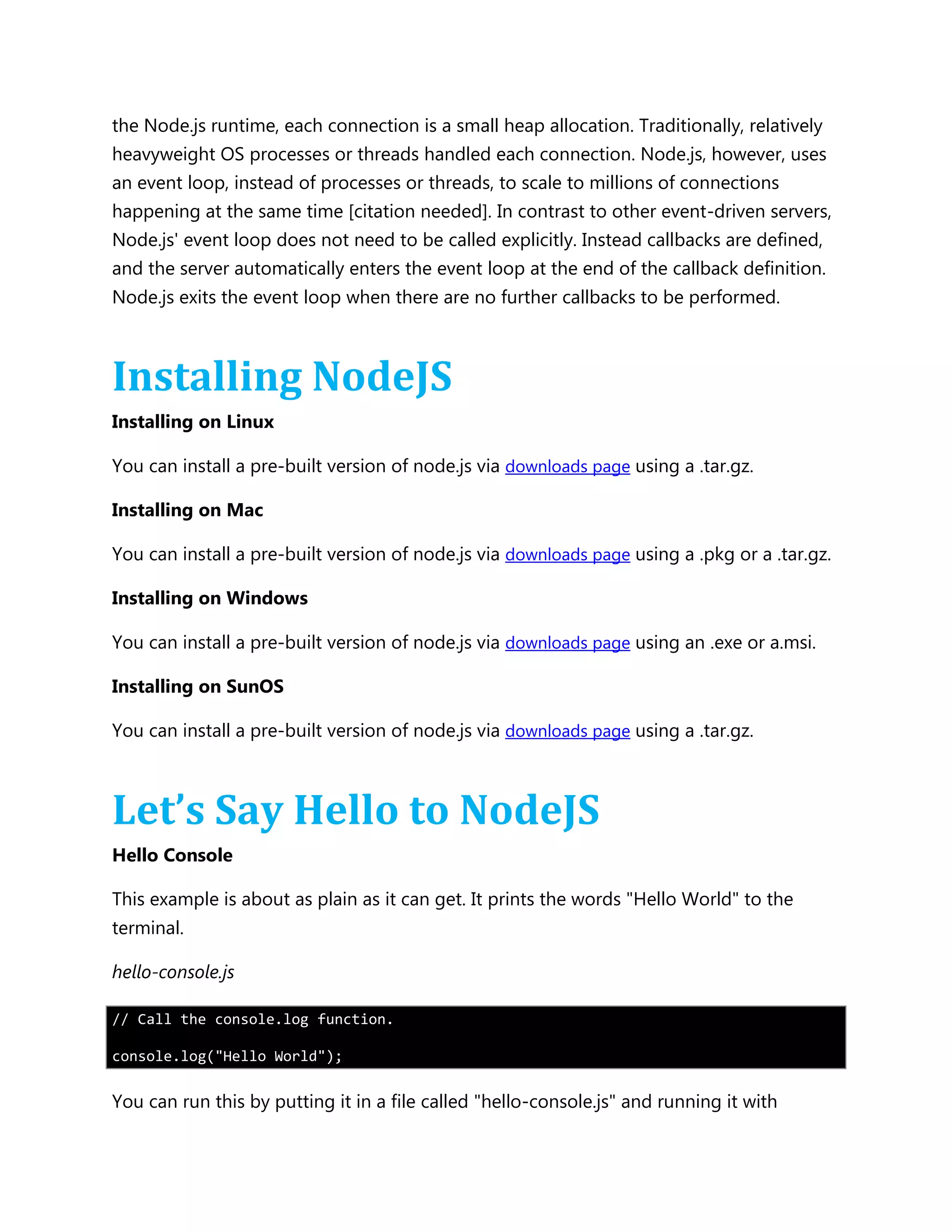 the Node.js runtime, each connection is a small heap allocation. Traditionally, relatively
heavyweight OS processes or threads handled each connection. Node.js, however, uses
an event loop, instead of processes or threads, to scale to millions of connections
happening at the same time [citation needed]. In contrast to other event-driven servers,
Node.js' event loop does not need to be called explicitly. Instead callbacks are defined,
and the server automatically enters the event loop at the end of the callback definition.
Node.js exits the event loop when there are no further callbacks to be performed.
Installing NodeJS
Installing on Linux
You can install a pre-built version of node.js via downloads page using a .tar.gz.
Installing on Mac
You can install a pre-built version of node.js via downloads page using a .pkg or a .tar.gz.
Installing on Windows
You can install a pre-built version of node.js via downloads page using an .exe or a.msi.
Installing on SunOS
You can install a pre-built version of node.js via downloads page using a .tar.gz.
Let’s Say Hello to NodeJS
Hello Console
This example is about as plain as it can get. It prints the words "Hello World" to the
terminal.
hello-console.js
// Call the console.log function.
console.log("Hello World");
You can run this by putting it in a file called "hello-console.js" and running it with
 