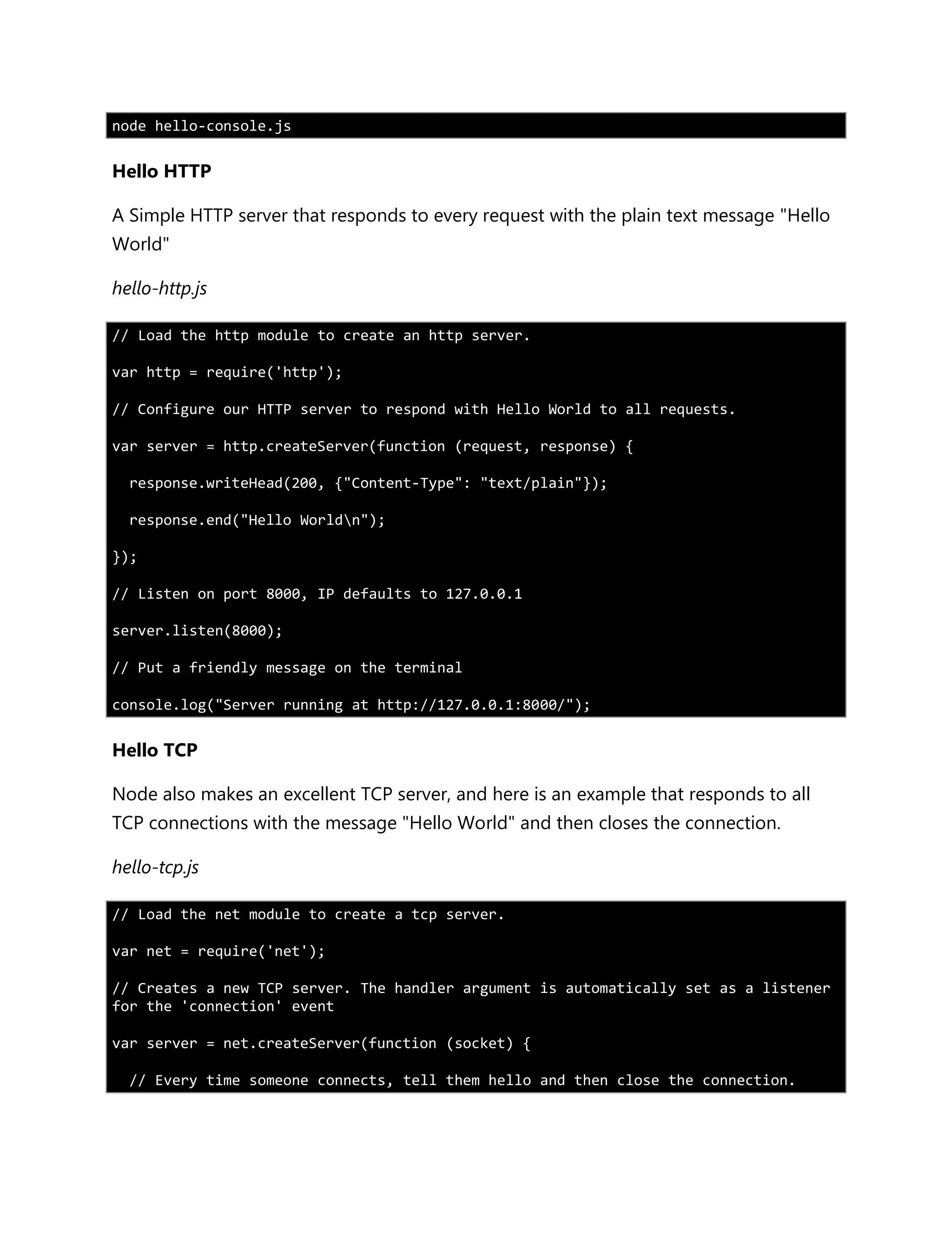 node hello-console.js
Hello HTTP
A Simple HTTP server that responds to every request with the plain text message "Hello
World"
hello-http.js
// Load the http module to create an http server.
var http = require('http');
// Configure our HTTP server to respond with Hello World to all requests.
var server = http.createServer(function (request, response) {
response.writeHead(200, {"Content-Type": "text/plain"});
response.end("Hello Worldn");
});
// Listen on port 8000, IP defaults to 127.0.0.1
server.listen(8000);
// Put a friendly message on the terminal
console.log("Server running at http://127.0.0.1:8000/");
Hello TCP
Node also makes an excellent TCP server, and here is an example that responds to all
TCP connections with the message "Hello World" and then closes the connection.
hello-tcp.js
// Load the net module to create a tcp server.
var net = require('net');
// Creates a new TCP server. The handler argument is automatically set as a listener
for the 'connection' event
var server = net.createServer(function (socket) {
// Every time someone connects, tell them hello and then close the connection.
 