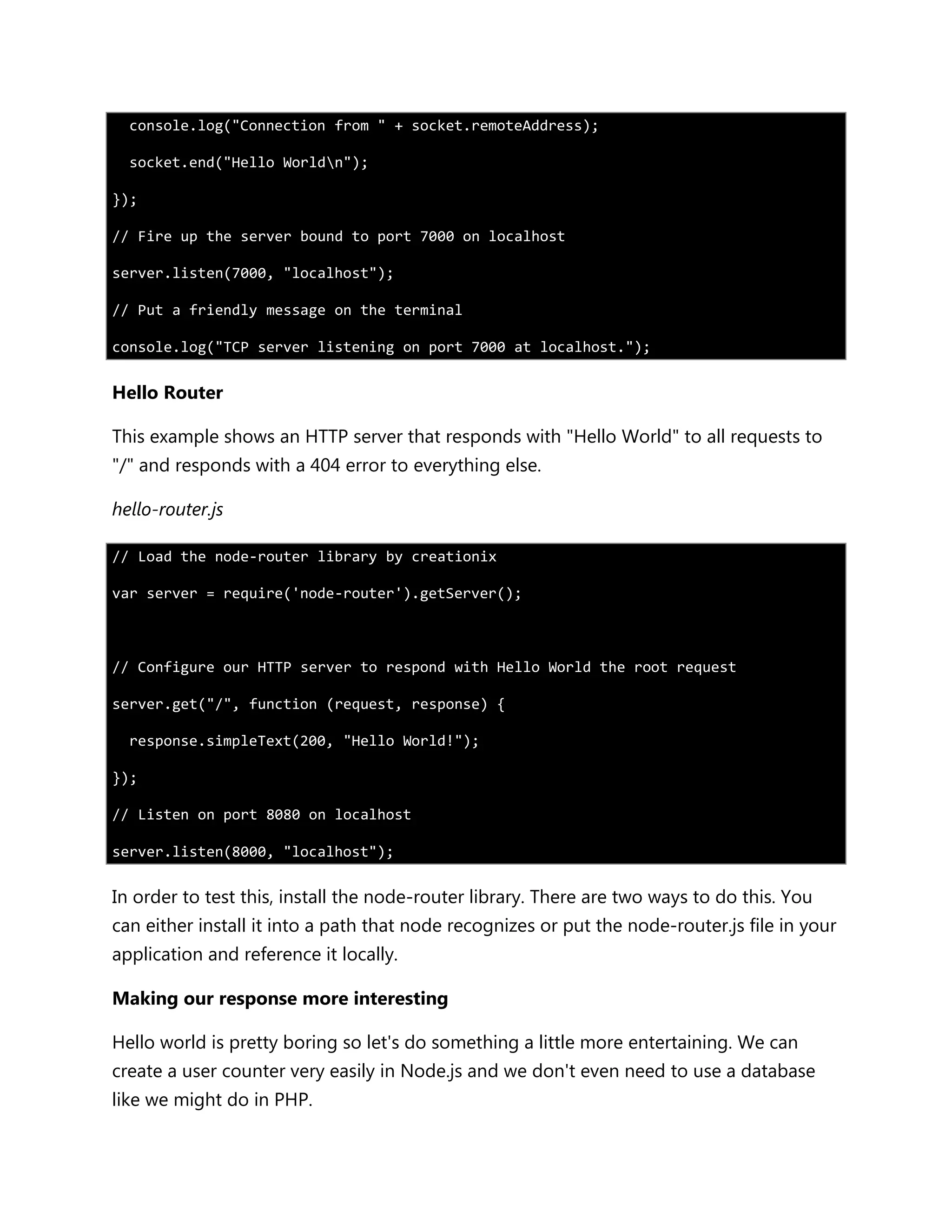 console.log("Connection from " + socket.remoteAddress);
socket.end("Hello Worldn");
});
// Fire up the server bound to port 7000 on localhost
server.listen(7000, "localhost");
// Put a friendly message on the terminal
console.log("TCP server listening on port 7000 at localhost.");
Hello Router
This example shows an HTTP server that responds with "Hello World" to all requests to
"/" and responds with a 404 error to everything else.
hello-router.js
// Load the node-router library by creationix
var server = require('node-router').getServer();
// Configure our HTTP server to respond with Hello World the root request
server.get("/", function (request, response) {
response.simpleText(200, "Hello World!");
});
// Listen on port 8080 on localhost
server.listen(8000, "localhost");
In order to test this, install the node-router library. There are two ways to do this. You
can either install it into a path that node recognizes or put the node-router.js file in your
application and reference it locally.
Making our response more interesting
Hello world is pretty boring so let's do something a little more entertaining. We can
create a user counter very easily in Node.js and we don't even need to use a database
like we might do in PHP.
 