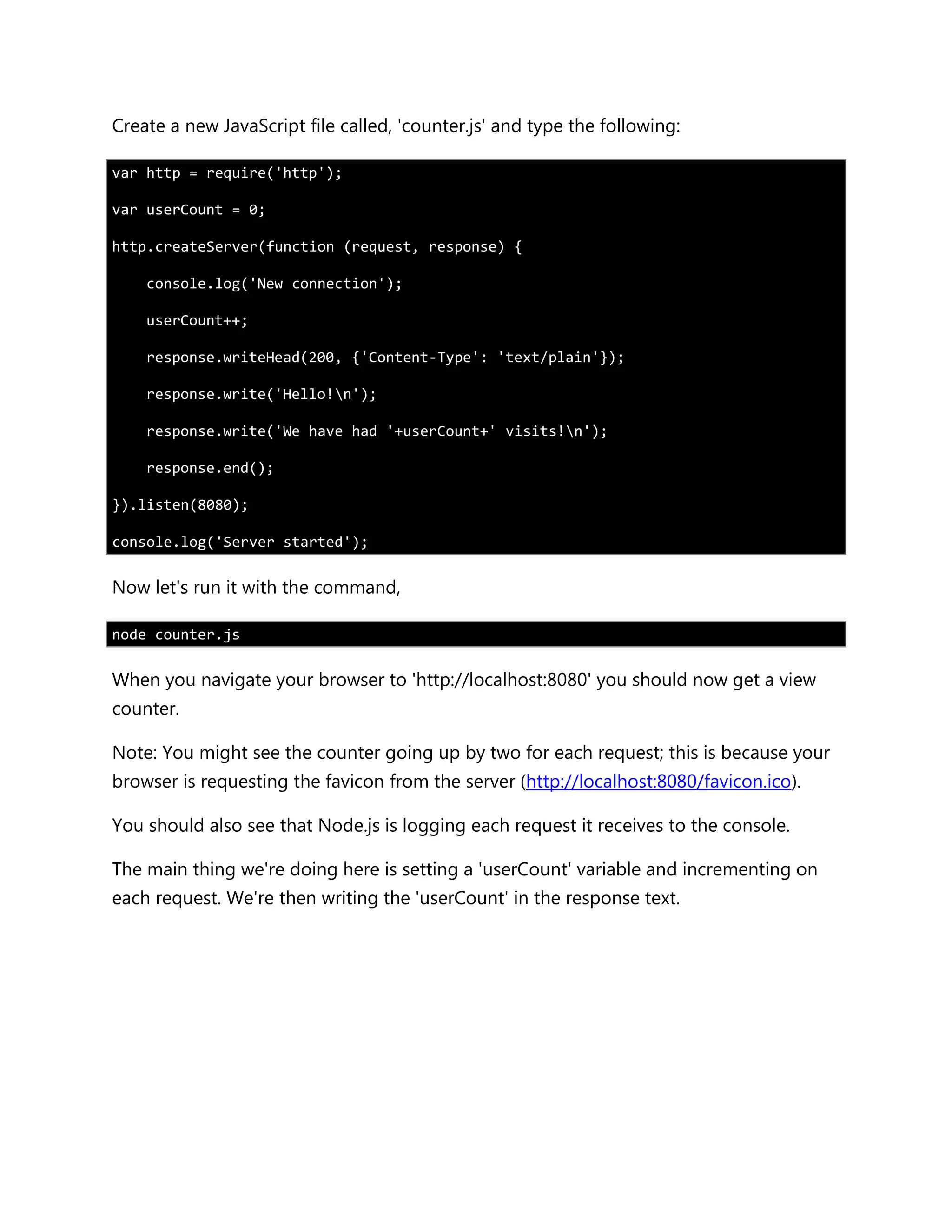 Create a new JavaScript file called, 'counter.js' and type the following:
var http = require('http');
var userCount = 0;
http.createServer(function (request, response) {
console.log('New connection');
userCount++;
response.writeHead(200, {'Content-Type': 'text/plain'});
response.write('Hello!n');
response.write('We have had '+userCount+' visits!n');
response.end();
}).listen(8080);
console.log('Server started');
Now let's run it with the command,
node counter.js
When you navigate your browser to 'http://localhost:8080' you should now get a view
counter.
Note: You might see the counter going up by two for each request; this is because your
browser is requesting the favicon from the server (http://localhost:8080/favicon.ico).
You should also see that Node.js is logging each request it receives to the console.
The main thing we're doing here is setting a 'userCount' variable and incrementing on
each request. We're then writing the 'userCount' in the response text.
 