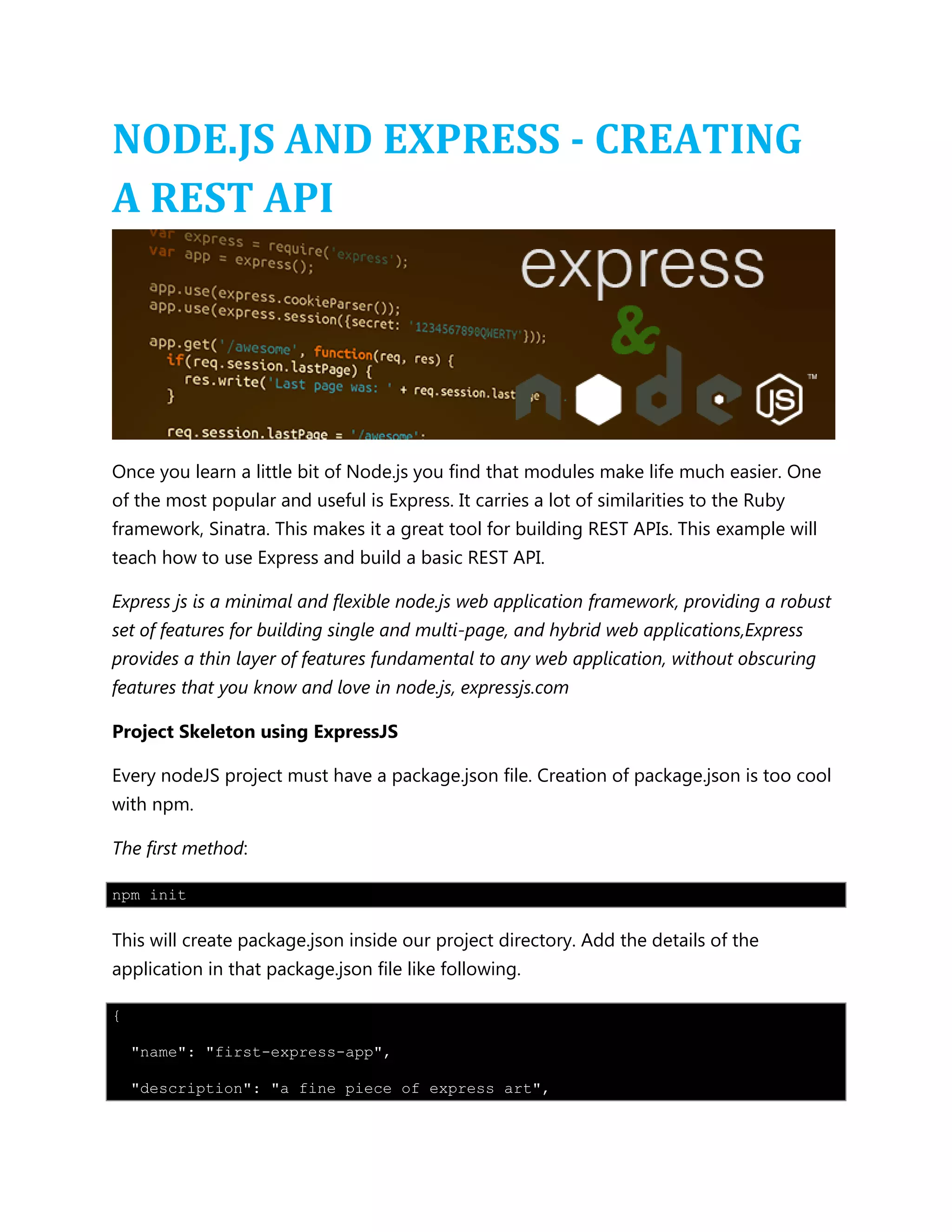 NODE.JS AND EXPRESS - CREATING
A REST API
Once you learn a little bit of Node.js you find that modules make life much easier. One
of the most popular and useful is Express. It carries a lot of similarities to the Ruby
framework, Sinatra. This makes it a great tool for building REST APIs. This example will
teach how to use Express and build a basic REST API.
Express js is a minimal and flexible node.js web application framework, providing a robust
set of features for building single and multi-page, and hybrid web applications,Express
provides a thin layer of features fundamental to any web application, without obscuring
features that you know and love in node.js, expressjs.com
Project Skeleton using ExpressJS
Every nodeJS project must have a package.json file. Creation of package.json is too cool
with npm.
The first method:
npm init
This will create package.json inside our project directory. Add the details of the
application in that package.json file like following.
{
"name": "first-express-app",
"description": "a fine piece of express art",
 