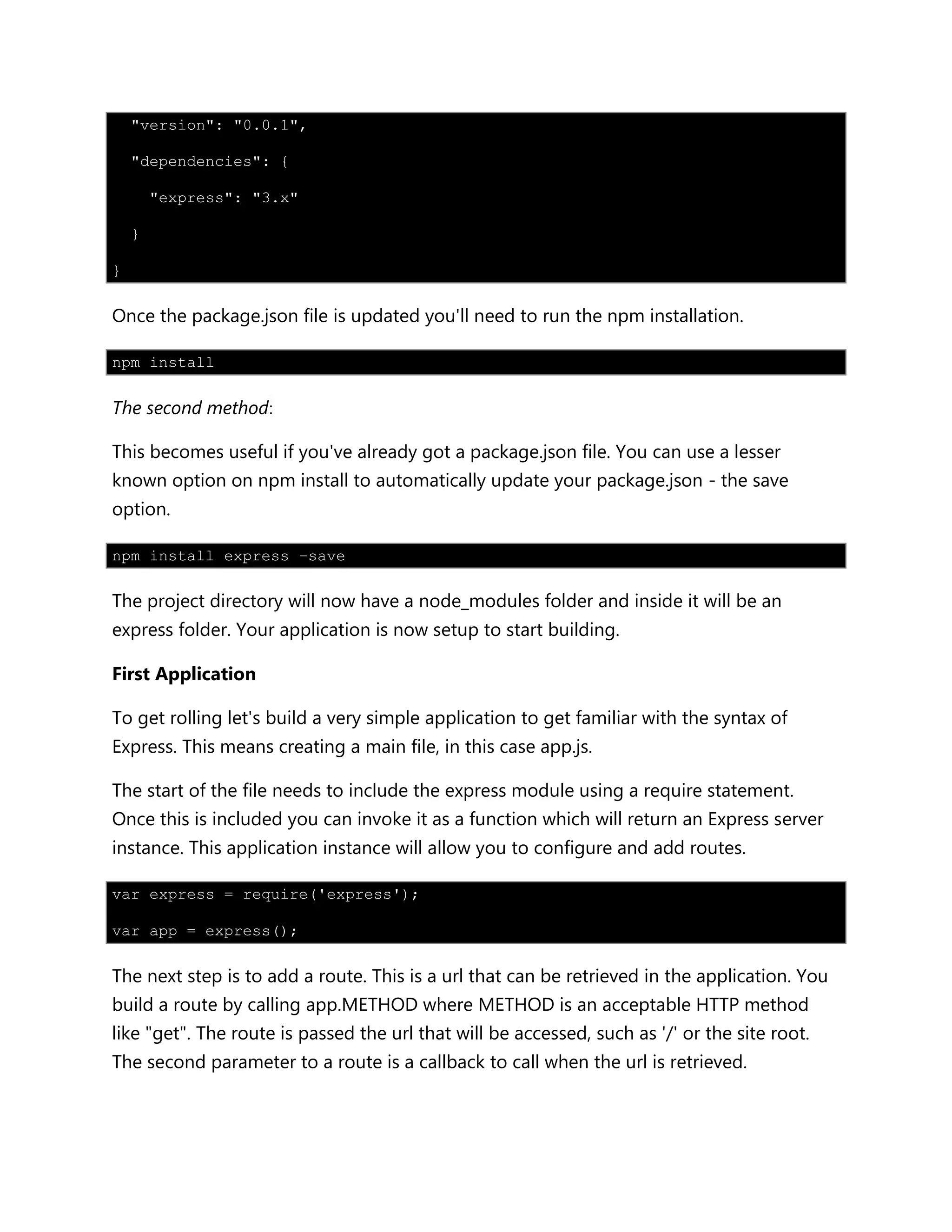 "version": "0.0.1",
"dependencies": {
"express": "3.x"
}
}
Once the package.json file is updated you'll need to run the npm installation.
npm install
The second method:
This becomes useful if you've already got a package.json file. You can use a lesser
known option on npm install to automatically update your package.json - the save
option.
npm install express –save
The project directory will now have a node_modules folder and inside it will be an
express folder. Your application is now setup to start building.
First Application
To get rolling let's build a very simple application to get familiar with the syntax of
Express. This means creating a main file, in this case app.js.
The start of the file needs to include the express module using a require statement.
Once this is included you can invoke it as a function which will return an Express server
instance. This application instance will allow you to configure and add routes.
var express = require('express');
var app = express();
The next step is to add a route. This is a url that can be retrieved in the application. You
build a route by calling app.METHOD where METHOD is an acceptable HTTP method
like "get". The route is passed the url that will be accessed, such as '/' or the site root.
The second parameter to a route is a callback to call when the url is retrieved.
 