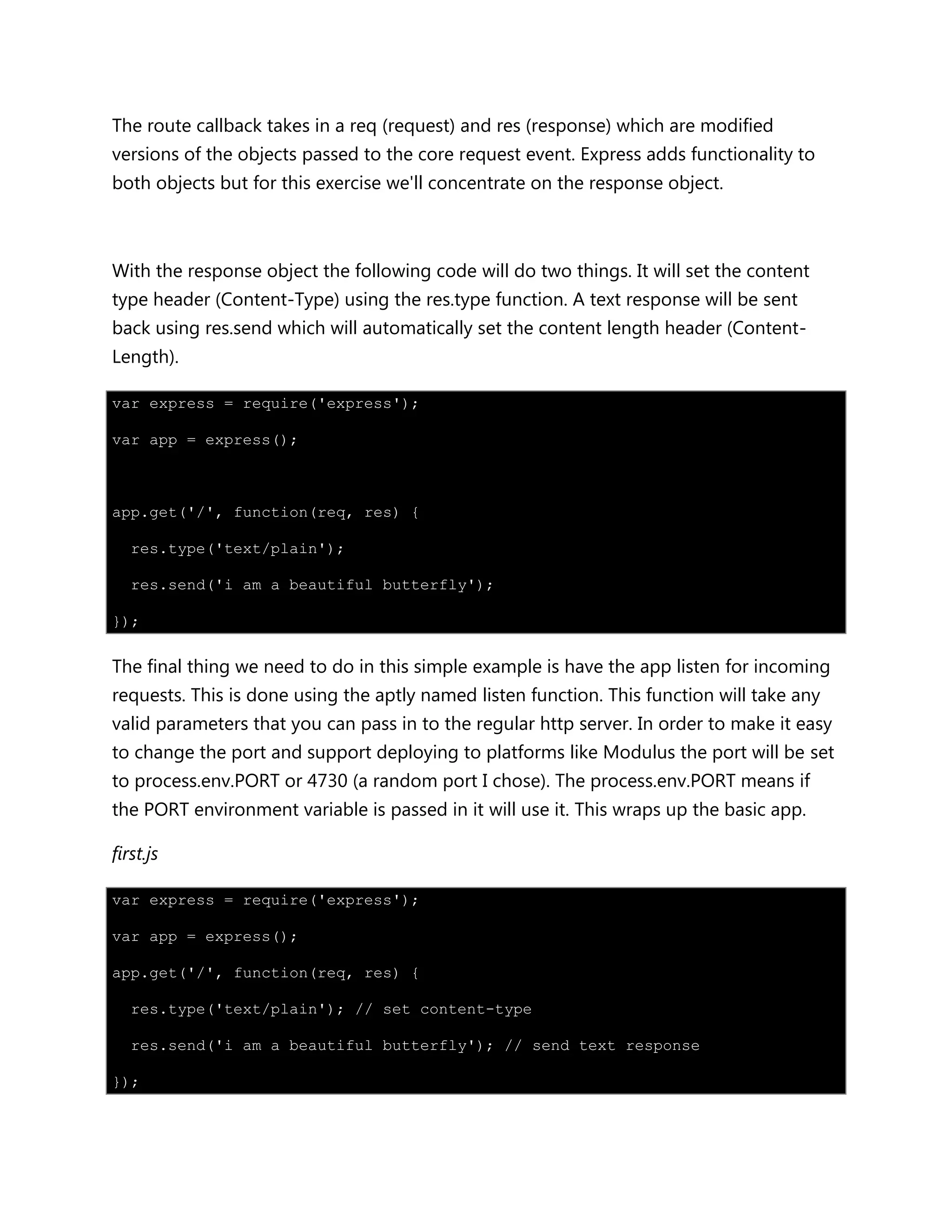 The route callback takes in a req (request) and res (response) which are modified
versions of the objects passed to the core request event. Express adds functionality to
both objects but for this exercise we'll concentrate on the response object.
With the response object the following code will do two things. It will set the content
type header (Content-Type) using the res.type function. A text response will be sent
back using res.send which will automatically set the content length header (Content-
Length).
var express = require('express');
var app = express();
app.get('/', function(req, res) {
res.type('text/plain');
res.send('i am a beautiful butterfly');
});
The final thing we need to do in this simple example is have the app listen for incoming
requests. This is done using the aptly named listen function. This function will take any
valid parameters that you can pass in to the regular http server. In order to make it easy
to change the port and support deploying to platforms like Modulus the port will be set
to process.env.PORT or 4730 (a random port I chose). The process.env.PORT means if
the PORT environment variable is passed in it will use it. This wraps up the basic app.
first.js
var express = require('express');
var app = express();
app.get('/', function(req, res) {
res.type('text/plain'); // set content-type
res.send('i am a beautiful butterfly'); // send text response
});
 