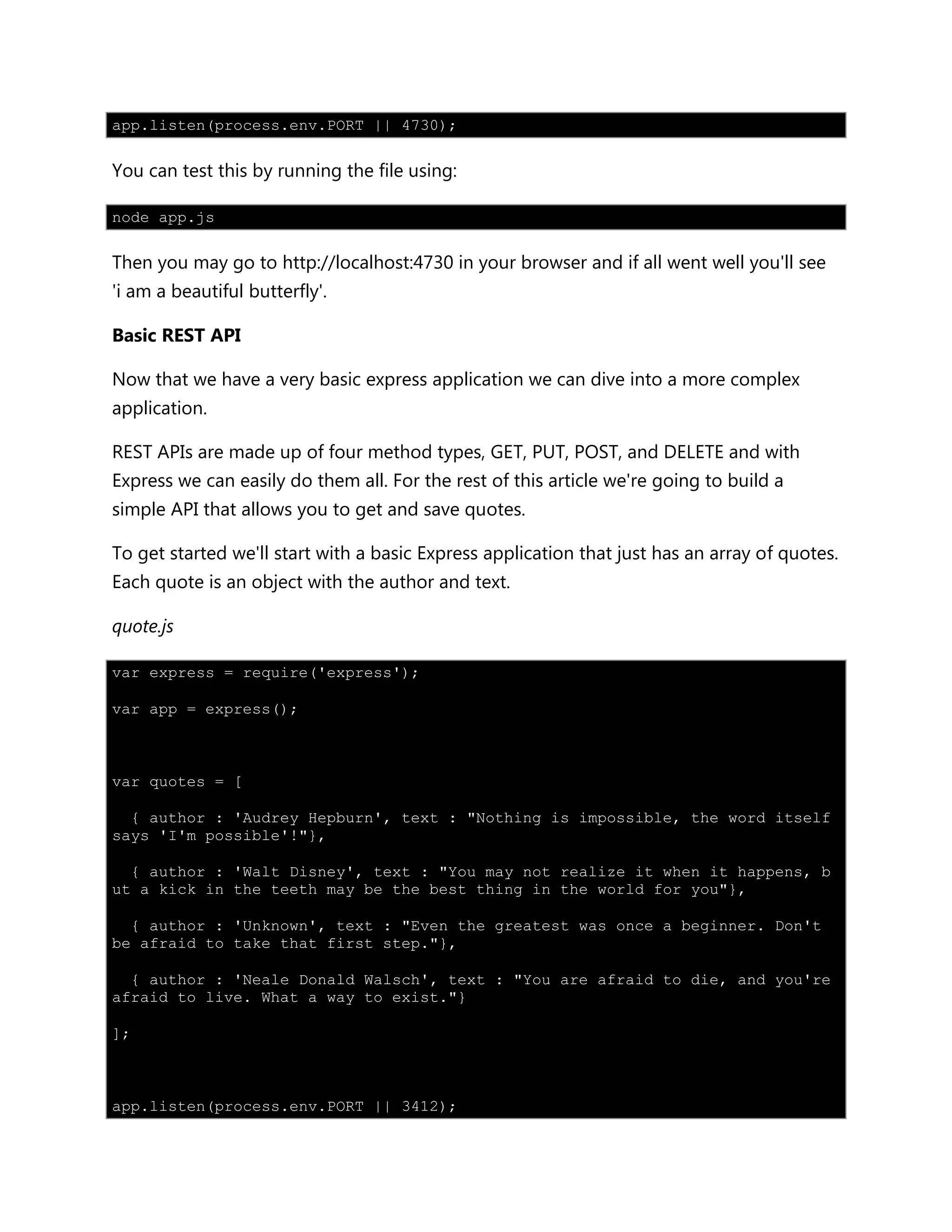 app.listen(process.env.PORT || 4730);
You can test this by running the file using:
node app.js
Then you may go to http://localhost:4730 in your browser and if all went well you'll see
'i am a beautiful butterfly'.
Basic REST API
Now that we have a very basic express application we can dive into a more complex
application.
REST APIs are made up of four method types, GET, PUT, POST, and DELETE and with
Express we can easily do them all. For the rest of this article we're going to build a
simple API that allows you to get and save quotes.
To get started we'll start with a basic Express application that just has an array of quotes.
Each quote is an object with the author and text.
quote.js
var express = require('express');
var app = express();
var quotes = [
{ author : 'Audrey Hepburn', text : "Nothing is impossible, the word itself
says 'I'm possible'!"},
{ author : 'Walt Disney', text : "You may not realize it when it happens, b
ut a kick in the teeth may be the best thing in the world for you"},
{ author : 'Unknown', text : "Even the greatest was once a beginner. Don't
be afraid to take that first step."},
{ author : 'Neale Donald Walsch', text : "You are afraid to die, and you're
afraid to live. What a way to exist."}
];
app.listen(process.env.PORT || 3412);
 