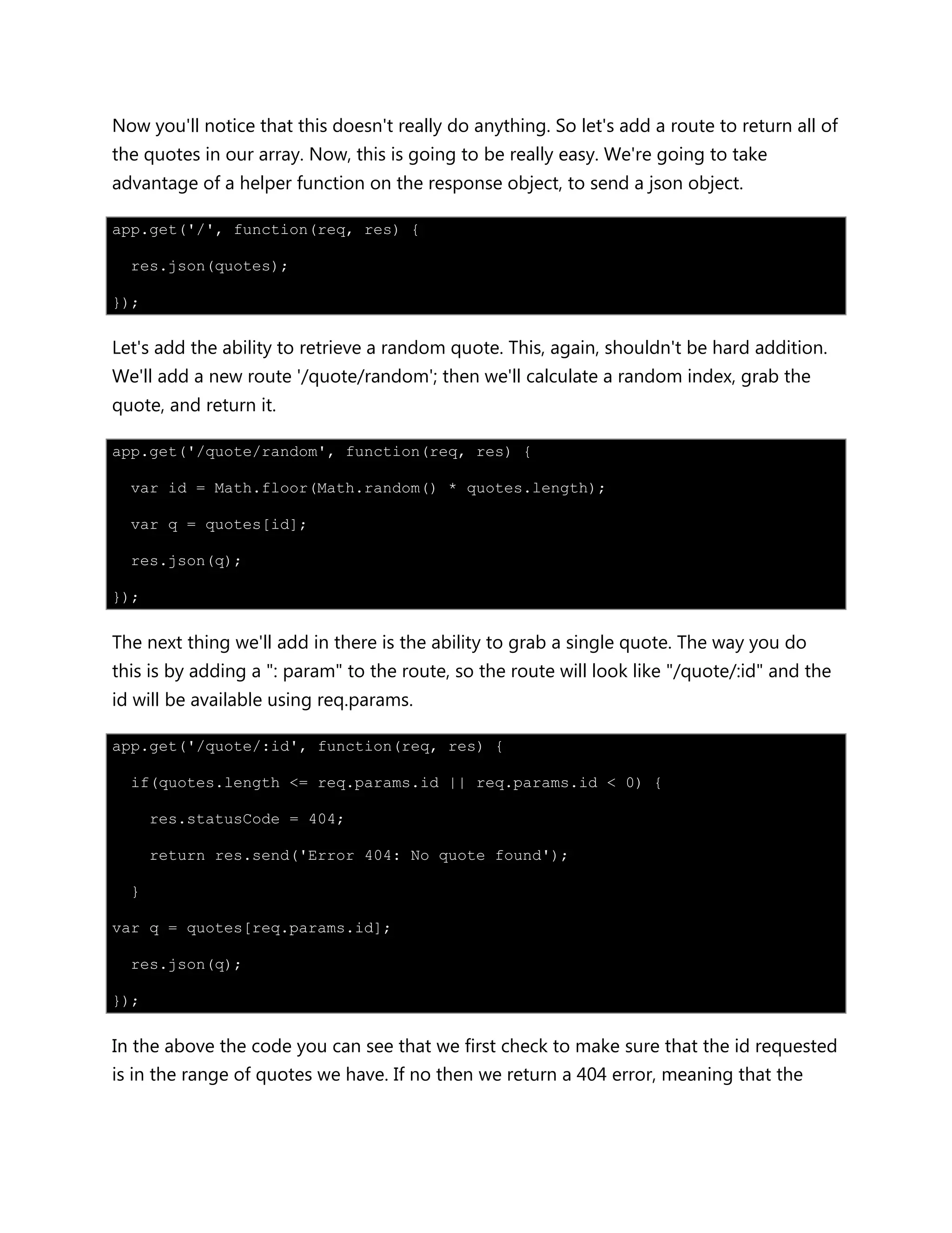 Now you'll notice that this doesn't really do anything. So let's add a route to return all of
the quotes in our array. Now, this is going to be really easy. We're going to take
advantage of a helper function on the response object, to send a json object.
app.get('/', function(req, res) {
res.json(quotes);
});
Let's add the ability to retrieve a random quote. This, again, shouldn't be hard addition.
We'll add a new route '/quote/random'; then we'll calculate a random index, grab the
quote, and return it.
app.get('/quote/random', function(req, res) {
var id = Math.floor(Math.random() * quotes.length);
var q = quotes[id];
res.json(q);
});
The next thing we'll add in there is the ability to grab a single quote. The way you do
this is by adding a ": param" to the route, so the route will look like "/quote/:id" and the
id will be available using req.params.
app.get('/quote/:id', function(req, res) {
if(quotes.length <= req.params.id || req.params.id < 0) {
res.statusCode = 404;
return res.send('Error 404: No quote found');
}
var q = quotes[req.params.id];
res.json(q);
});
In the above the code you can see that we first check to make sure that the id requested
is in the range of quotes we have. If no then we return a 404 error, meaning that the
 