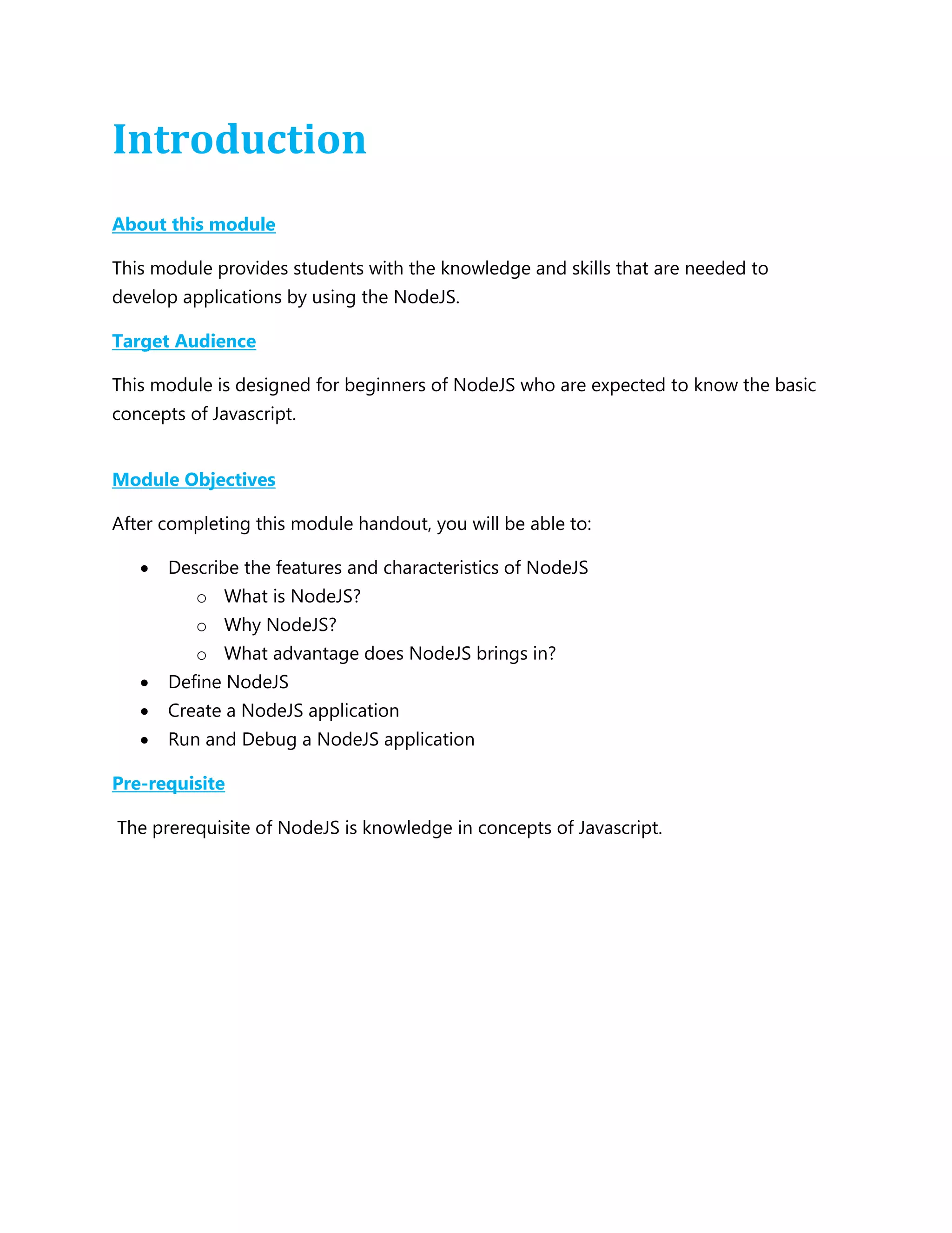 Introduction
About this module
This module provides students with the knowledge and skills that are needed to
develop applications by using the NodeJS.
Target Audience
This module is designed for beginners of NodeJS who are expected to know the basic
concepts of Javascript.
Module Objectives
After completing this module handout, you will be able to:
 Describe the features and characteristics of NodeJS
o What is NodeJS?
o Why NodeJS?
o What advantage does NodeJS brings in?
 Define NodeJS
 Create a NodeJS application
 Run and Debug a NodeJS application
Pre-requisite
The prerequisite of NodeJS is knowledge in concepts of Javascript.
 