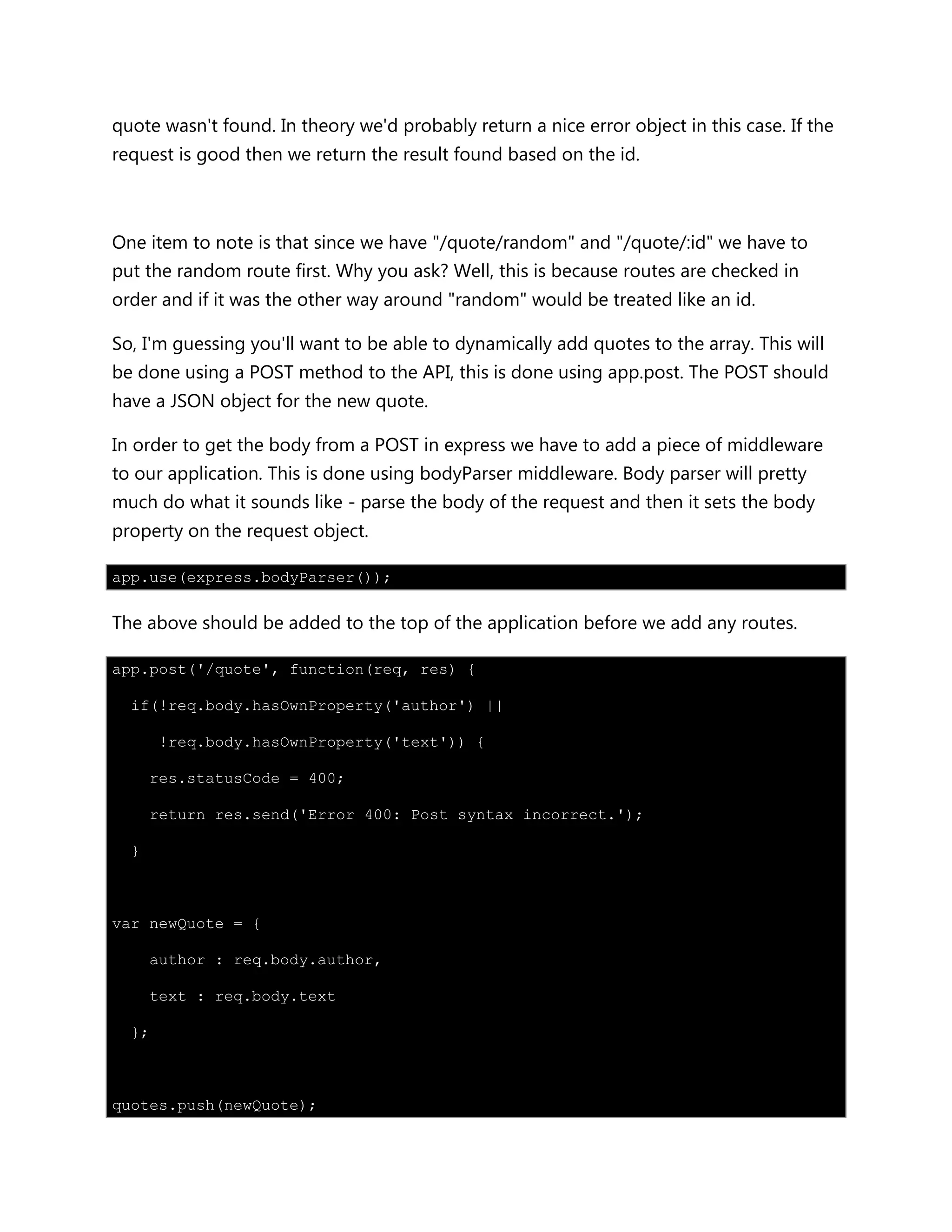 quote wasn't found. In theory we'd probably return a nice error object in this case. If the
request is good then we return the result found based on the id.
One item to note is that since we have "/quote/random" and "/quote/:id" we have to
put the random route first. Why you ask? Well, this is because routes are checked in
order and if it was the other way around "random" would be treated like an id.
So, I'm guessing you'll want to be able to dynamically add quotes to the array. This will
be done using a POST method to the API, this is done using app.post. The POST should
have a JSON object for the new quote.
In order to get the body from a POST in express we have to add a piece of middleware
to our application. This is done using bodyParser middleware. Body parser will pretty
much do what it sounds like - parse the body of the request and then it sets the body
property on the request object.
app.use(express.bodyParser());
The above should be added to the top of the application before we add any routes.
app.post('/quote', function(req, res) {
if(!req.body.hasOwnProperty('author') ||
!req.body.hasOwnProperty('text')) {
res.statusCode = 400;
return res.send('Error 400: Post syntax incorrect.');
}
var newQuote = {
author : req.body.author,
text : req.body.text
};
quotes.push(newQuote);
 