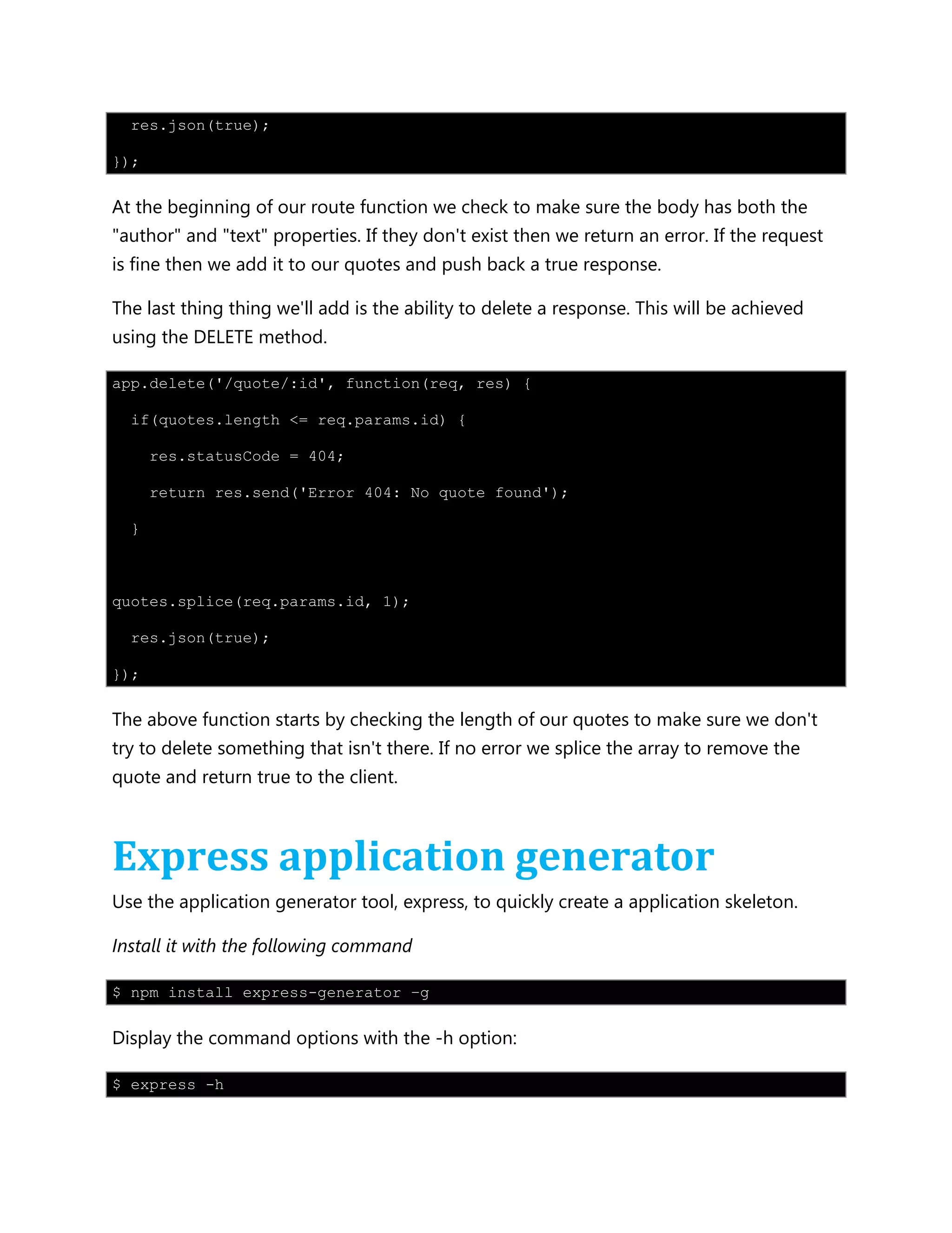res.json(true);
});
At the beginning of our route function we check to make sure the body has both the
"author" and "text" properties. If they don't exist then we return an error. If the request
is fine then we add it to our quotes and push back a true response.
The last thing thing we'll add is the ability to delete a response. This will be achieved
using the DELETE method.
app.delete('/quote/:id', function(req, res) {
if(quotes.length <= req.params.id) {
res.statusCode = 404;
return res.send('Error 404: No quote found');
}
quotes.splice(req.params.id, 1);
res.json(true);
});
The above function starts by checking the length of our quotes to make sure we don't
try to delete something that isn't there. If no error we splice the array to remove the
quote and return true to the client.
Express application generator
Use the application generator tool, express, to quickly create a application skeleton.
Install it with the following command
$ npm install express-generator –g
Display the command options with the -h option:
$ express -h
 