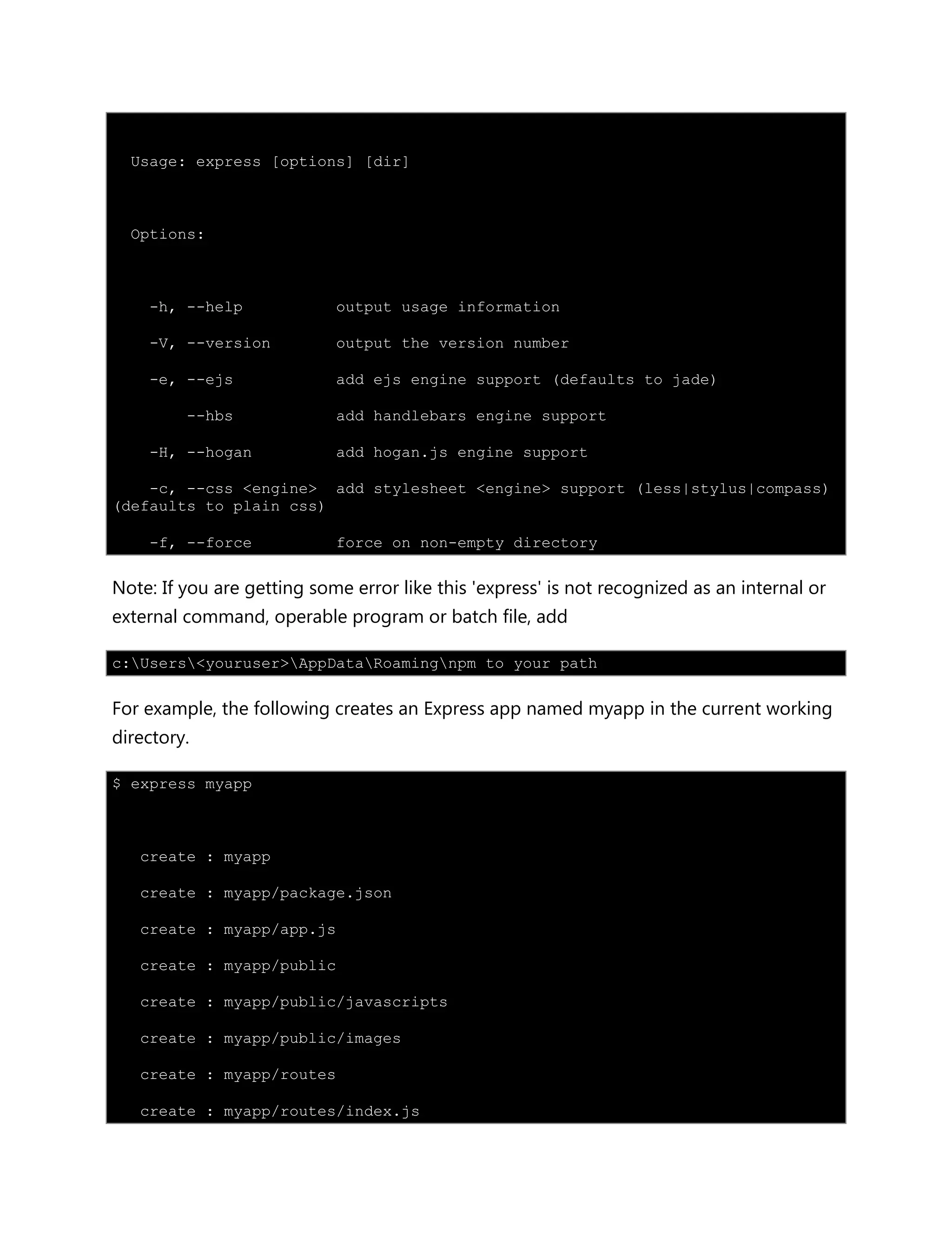 Usage: express [options] [dir]
Options:
-h, --help output usage information
-V, --version output the version number
-e, --ejs add ejs engine support (defaults to jade)
--hbs add handlebars engine support
-H, --hogan add hogan.js engine support
-c, --css <engine> add stylesheet <engine> support (less|stylus|compass)
(defaults to plain css)
-f, --force force on non-empty directory
Note: If you are getting some error like this 'express' is not recognized as an internal or
external command, operable program or batch file, add
c:Users<youruser>AppDataRoamingnpm to your path
For example, the following creates an Express app named myapp in the current working
directory.
$ express myapp
create : myapp
create : myapp/package.json
create : myapp/app.js
create : myapp/public
create : myapp/public/javascripts
create : myapp/public/images
create : myapp/routes
create : myapp/routes/index.js
 