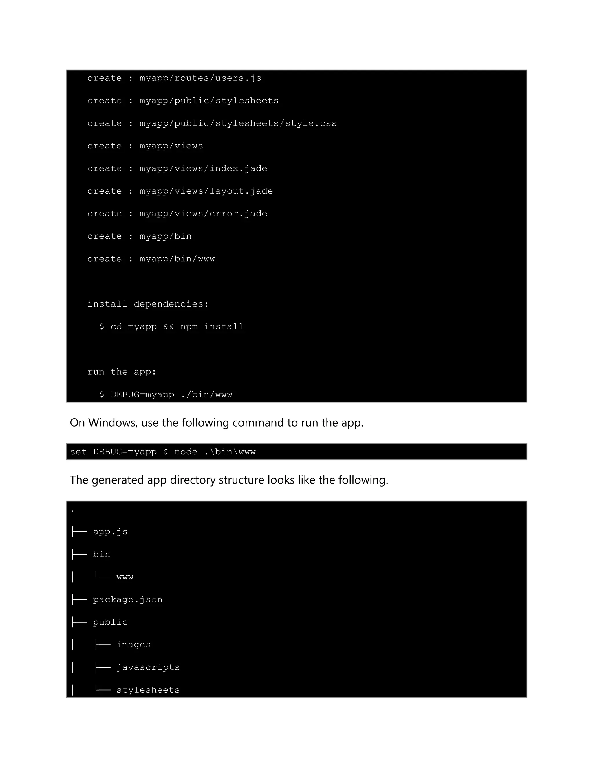 create : myapp/routes/users.js
create : myapp/public/stylesheets
create : myapp/public/stylesheets/style.css
create : myapp/views
create : myapp/views/index.jade
create : myapp/views/layout.jade
create : myapp/views/error.jade
create : myapp/bin
create : myapp/bin/www
install dependencies:
$ cd myapp && npm install
run the app:
$ DEBUG=myapp ./bin/www
On Windows, use the following command to run the app.
set DEBUG=myapp & node .binwww
The generated app directory structure looks like the following.
.
├── app.js
├── bin
│ └── www
├── package.json
├── public
│ ├── images
│ ├── javascripts
│ └── stylesheets
 