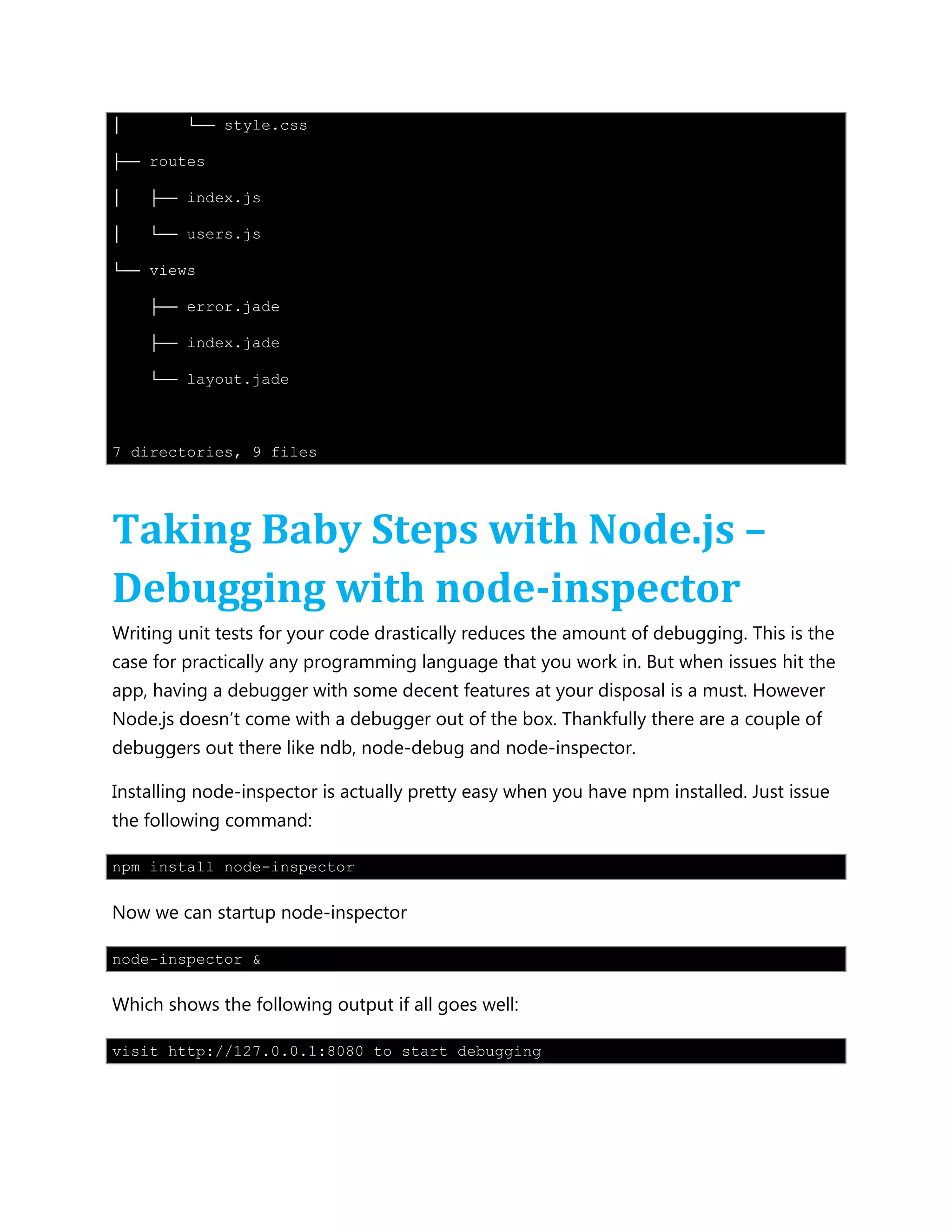 │ └── style.css
├── routes
│ ├── index.js
│ └── users.js
└── views
├── error.jade
├── index.jade
└── layout.jade
7 directories, 9 files
Taking Baby Steps with Node.js –
Debugging with node-inspector
Writing unit tests for your code drastically reduces the amount of debugging. This is the
case for practically any programming language that you work in. But when issues hit the
app, having a debugger with some decent features at your disposal is a must. However
Node.js doesn’t come with a debugger out of the box. Thankfully there are a couple of
debuggers out there like ndb, node-debug and node-inspector.
Installing node-inspector is actually pretty easy when you have npm installed. Just issue
the following command:
npm install node-inspector
Now we can startup node-inspector
node-inspector &
Which shows the following output if all goes well:
visit http://127.0.0.1:8080 to start debugging
 