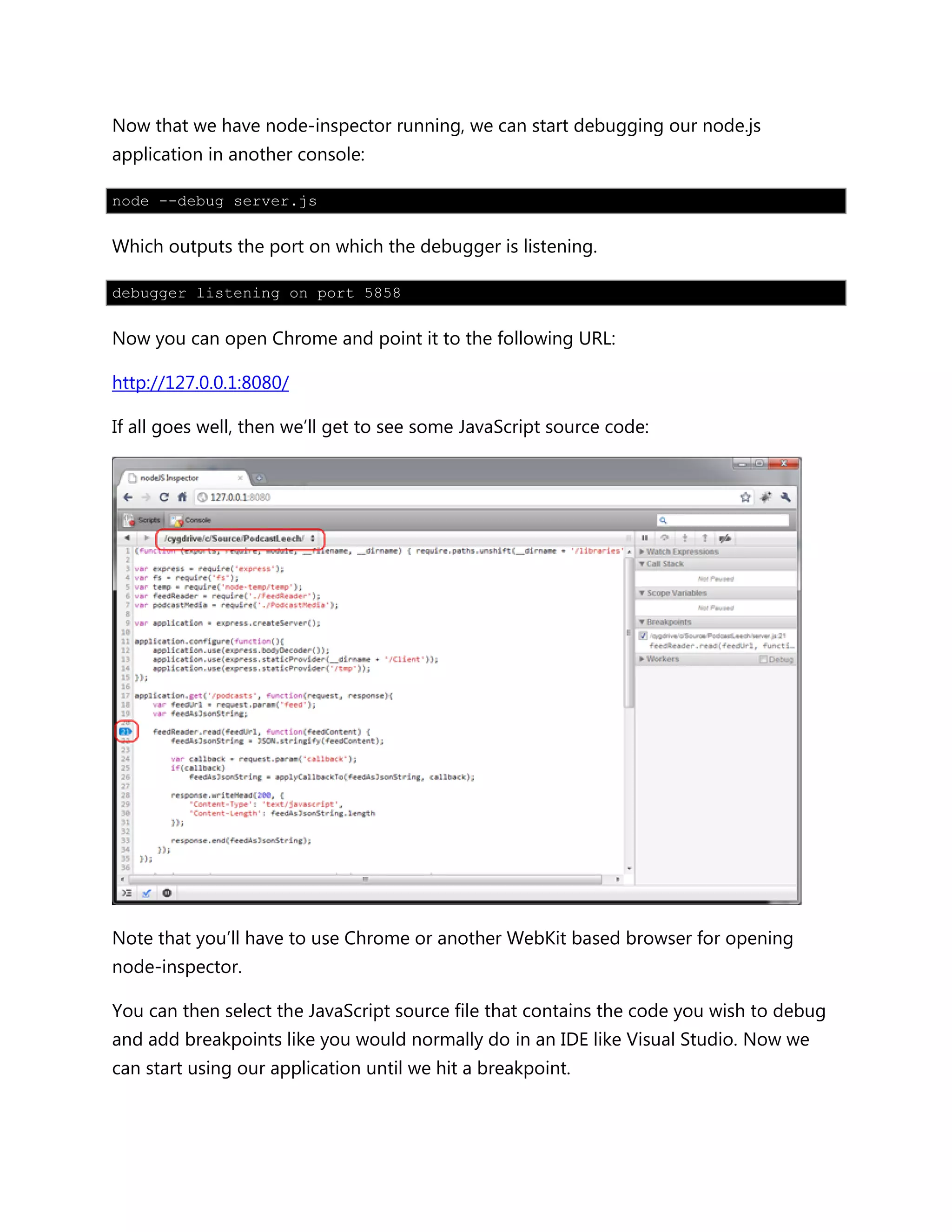 Now that we have node-inspector running, we can start debugging our node.js
application in another console:
node --debug server.js
Which outputs the port on which the debugger is listening.
debugger listening on port 5858
Now you can open Chrome and point it to the following URL:
http://127.0.0.1:8080/
If all goes well, then we’ll get to see some JavaScript source code:
Note that you’ll have to use Chrome or another WebKit based browser for opening
node-inspector.
You can then select the JavaScript source file that contains the code you wish to debug
and add breakpoints like you would normally do in an IDE like Visual Studio. Now we
can start using our application until we hit a breakpoint.
 