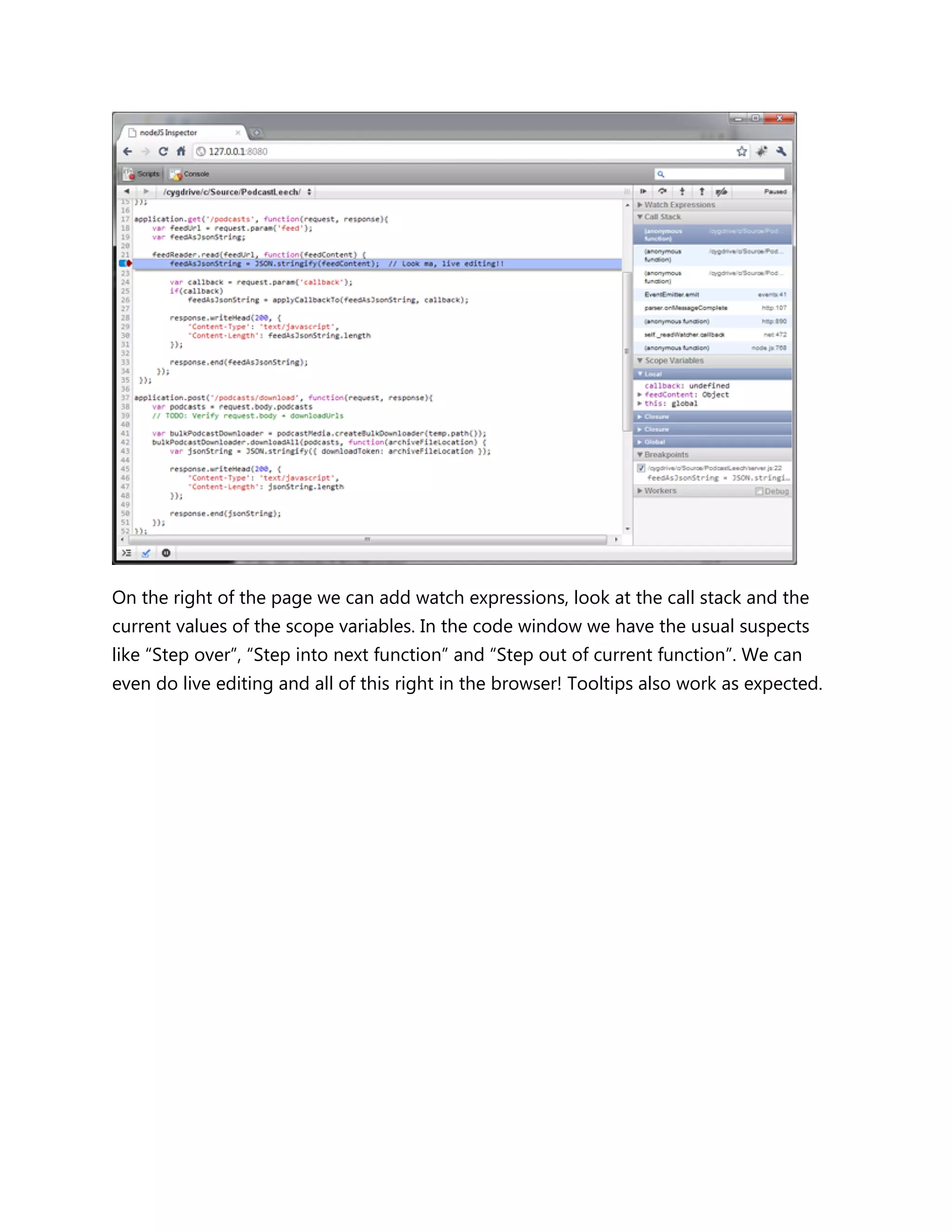 On the right of the page we can add watch expressions, look at the call stack and the
current values of the scope variables. In the code window we have the usual suspects
like ―Step over‖, ―Step into next function‖ and ―Step out of current function‖. We can
even do live editing and all of this right in the browser! Tooltips also work as expected.
 