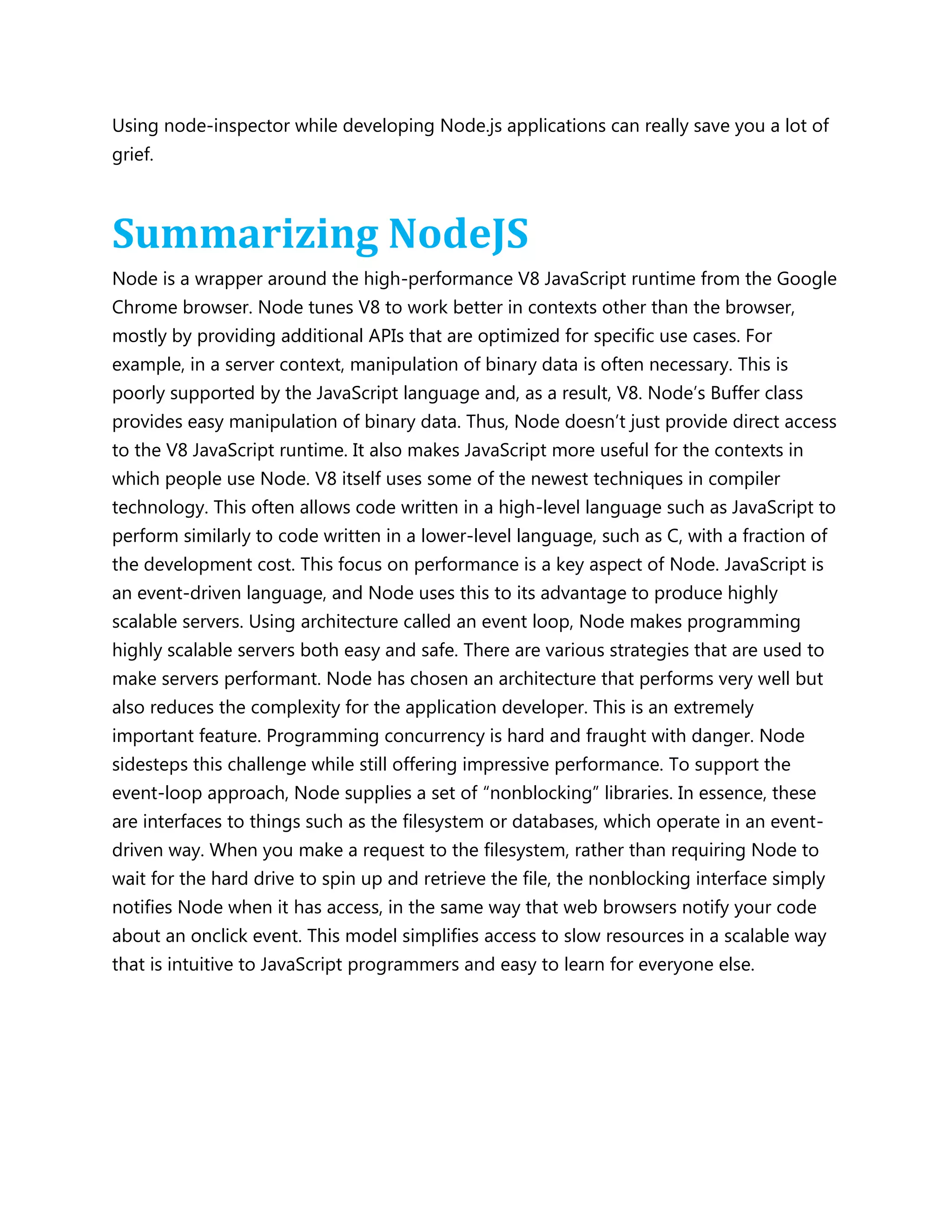 Using node-inspector while developing Node.js applications can really save you a lot of
grief.
Summarizing NodeJS
Node is a wrapper around the high-performance V8 JavaScript runtime from the Google
Chrome browser. Node tunes V8 to work better in contexts other than the browser,
mostly by providing additional APIs that are optimized for specific use cases. For
example, in a server context, manipulation of binary data is often necessary. This is
poorly supported by the JavaScript language and, as a result, V8. Node’s Buffer class
provides easy manipulation of binary data. Thus, Node doesn’t just provide direct access
to the V8 JavaScript runtime. It also makes JavaScript more useful for the contexts in
which people use Node. V8 itself uses some of the newest techniques in compiler
technology. This often allows code written in a high-level language such as JavaScript to
perform similarly to code written in a lower-level language, such as C, with a fraction of
the development cost. This focus on performance is a key aspect of Node. JavaScript is
an event-driven language, and Node uses this to its advantage to produce highly
scalable servers. Using architecture called an event loop, Node makes programming
highly scalable servers both easy and safe. There are various strategies that are used to
make servers performant. Node has chosen an architecture that performs very well but
also reduces the complexity for the application developer. This is an extremely
important feature. Programming concurrency is hard and fraught with danger. Node
sidesteps this challenge while still offering impressive performance. To support the
event-loop approach, Node supplies a set of ―nonblocking‖ libraries. In essence, these
are interfaces to things such as the filesystem or databases, which operate in an event-
driven way. When you make a request to the filesystem, rather than requiring Node to
wait for the hard drive to spin up and retrieve the file, the nonblocking interface simply
notifies Node when it has access, in the same way that web browsers notify your code
about an onclick event. This model simplifies access to slow resources in a scalable way
that is intuitive to JavaScript programmers and easy to learn for everyone else.
 