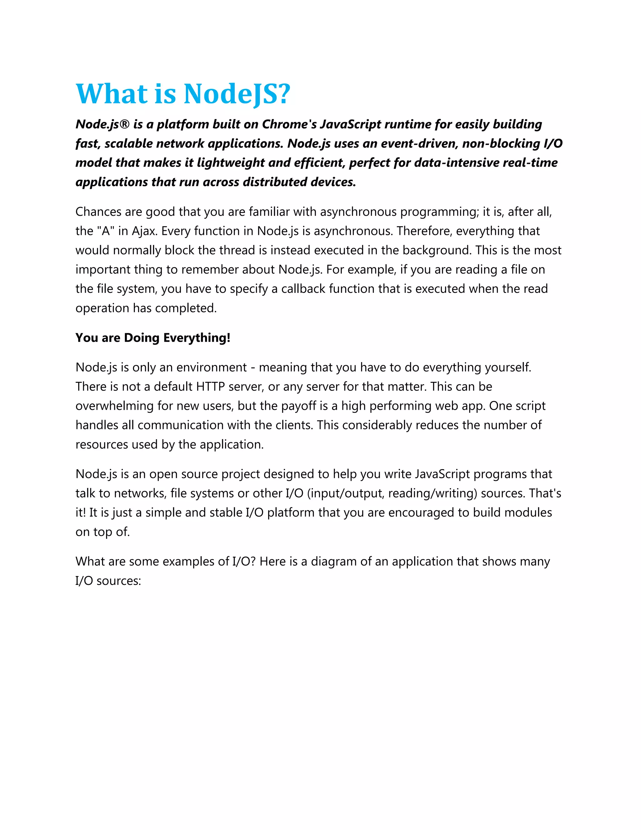 What is NodeJS?
Node.js® is a platform built on Chrome's JavaScript runtime for easily building
fast, scalable network applications. Node.js uses an event-driven, non-blocking I/O
model that makes it lightweight and efficient, perfect for data-intensive real-time
applications that run across distributed devices.
Chances are good that you are familiar with asynchronous programming; it is, after all,
the "A" in Ajax. Every function in Node.js is asynchronous. Therefore, everything that
would normally block the thread is instead executed in the background. This is the most
important thing to remember about Node.js. For example, if you are reading a file on
the file system, you have to specify a callback function that is executed when the read
operation has completed.
You are Doing Everything!
Node.js is only an environment - meaning that you have to do everything yourself.
There is not a default HTTP server, or any server for that matter. This can be
overwhelming for new users, but the payoff is a high performing web app. One script
handles all communication with the clients. This considerably reduces the number of
resources used by the application.
Node.js is an open source project designed to help you write JavaScript programs that
talk to networks, file systems or other I/O (input/output, reading/writing) sources. That's
it! It is just a simple and stable I/O platform that you are encouraged to build modules
on top of.
What are some examples of I/O? Here is a diagram of an application that shows many
I/O sources:
 