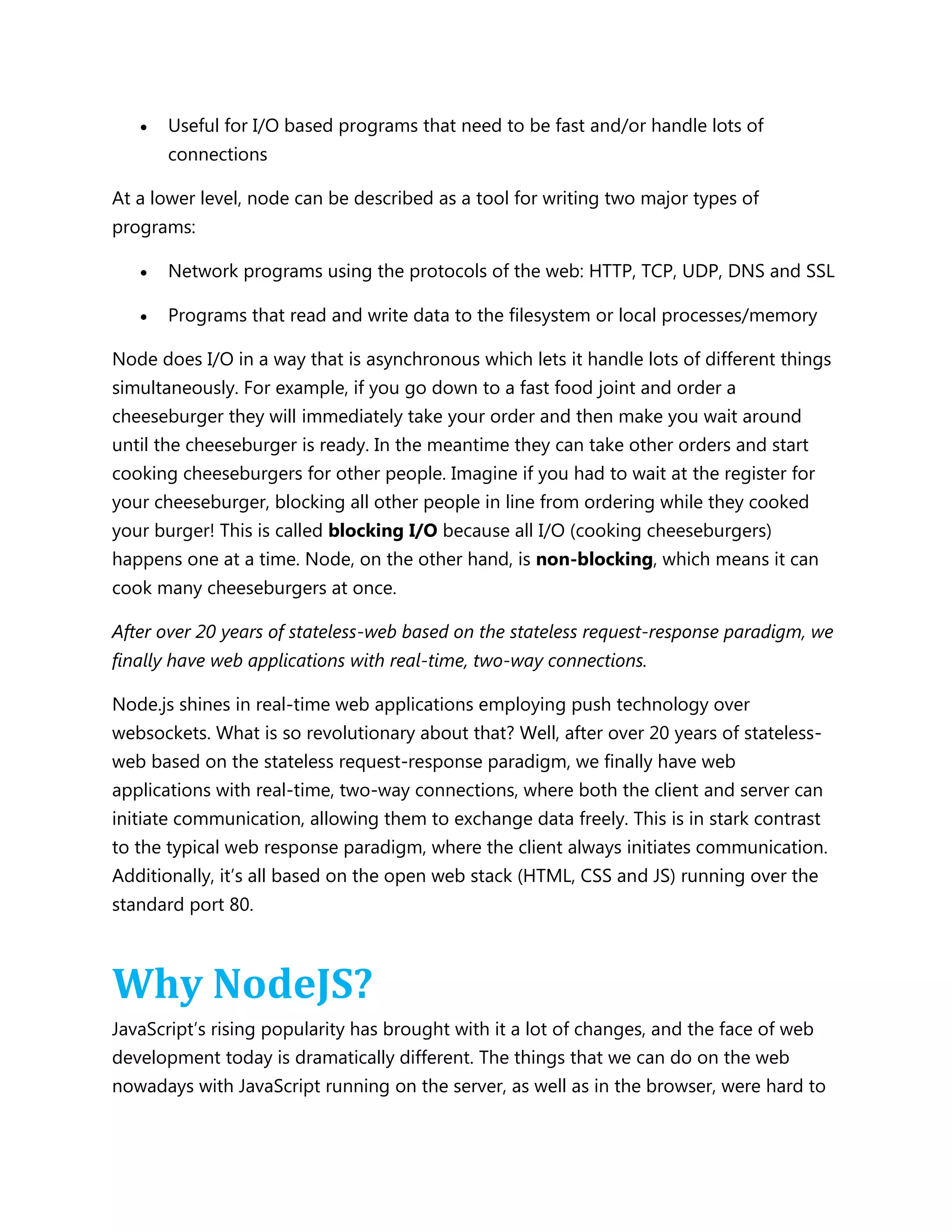  Useful for I/O based programs that need to be fast and/or handle lots of
connections
At a lower level, node can be described as a tool for writing two major types of
programs:
 Network programs using the protocols of the web: HTTP, TCP, UDP, DNS and SSL
 Programs that read and write data to the filesystem or local processes/memory
Node does I/O in a way that is asynchronous which lets it handle lots of different things
simultaneously. For example, if you go down to a fast food joint and order a
cheeseburger they will immediately take your order and then make you wait around
until the cheeseburger is ready. In the meantime they can take other orders and start
cooking cheeseburgers for other people. Imagine if you had to wait at the register for
your cheeseburger, blocking all other people in line from ordering while they cooked
your burger! This is called blocking I/O because all I/O (cooking cheeseburgers)
happens one at a time. Node, on the other hand, is non-blocking, which means it can
cook many cheeseburgers at once.
After over 20 years of stateless-web based on the stateless request-response paradigm, we
finally have web applications with real-time, two-way connections.
Node.js shines in real-time web applications employing push technology over
websockets. What is so revolutionary about that? Well, after over 20 years of stateless-
web based on the stateless request-response paradigm, we finally have web
applications with real-time, two-way connections, where both the client and server can
initiate communication, allowing them to exchange data freely. This is in stark contrast
to the typical web response paradigm, where the client always initiates communication.
Additionally, it’s all based on the open web stack (HTML, CSS and JS) running over the
standard port 80.
Why NodeJS?
JavaScript’s rising popularity has brought with it a lot of changes, and the face of web
development today is dramatically different. The things that we can do on the web
nowadays with JavaScript running on the server, as well as in the browser, were hard to
 