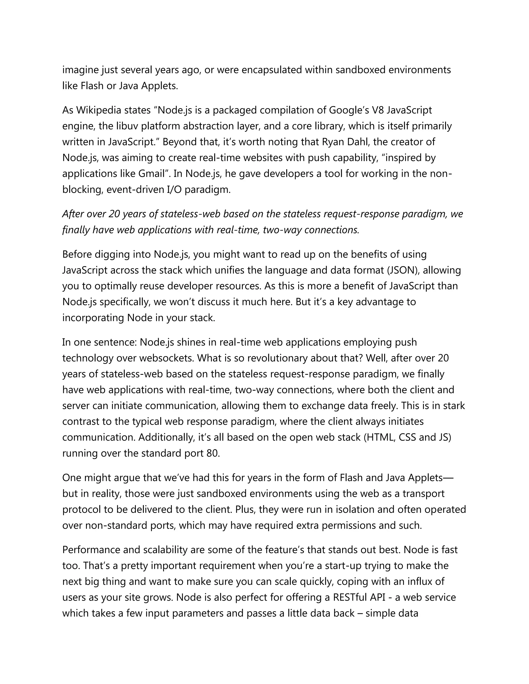 imagine just several years ago, or were encapsulated within sandboxed environments
like Flash or Java Applets.
As Wikipedia states ―Node.js is a packaged compilation of Google’s V8 JavaScript
engine, the libuv platform abstraction layer, and a core library, which is itself primarily
written in JavaScript.‖ Beyond that, it’s worth noting that Ryan Dahl, the creator of
Node.js, was aiming to create real-time websites with push capability, ―inspired by
applications like Gmail‖. In Node.js, he gave developers a tool for working in the non-
blocking, event-driven I/O paradigm.
After over 20 years of stateless-web based on the stateless request-response paradigm, we
finally have web applications with real-time, two-way connections.
Before digging into Node.js, you might want to read up on the benefits of using
JavaScript across the stack which unifies the language and data format (JSON), allowing
you to optimally reuse developer resources. As this is more a benefit of JavaScript than
Node.js specifically, we won’t discuss it much here. But it’s a key advantage to
incorporating Node in your stack.
In one sentence: Node.js shines in real-time web applications employing push
technology over websockets. What is so revolutionary about that? Well, after over 20
years of stateless-web based on the stateless request-response paradigm, we finally
have web applications with real-time, two-way connections, where both the client and
server can initiate communication, allowing them to exchange data freely. This is in stark
contrast to the typical web response paradigm, where the client always initiates
communication. Additionally, it’s all based on the open web stack (HTML, CSS and JS)
running over the standard port 80.
One might argue that we’ve had this for years in the form of Flash and Java Applets—
but in reality, those were just sandboxed environments using the web as a transport
protocol to be delivered to the client. Plus, they were run in isolation and often operated
over non-standard ports, which may have required extra permissions and such.
Performance and scalability are some of the feature’s that stands out best. Node is fast
too. That’s a pretty important requirement when you’re a start-up trying to make the
next big thing and want to make sure you can scale quickly, coping with an influx of
users as your site grows. Node is also perfect for offering a RESTful API - a web service
which takes a few input parameters and passes a little data back – simple data
 