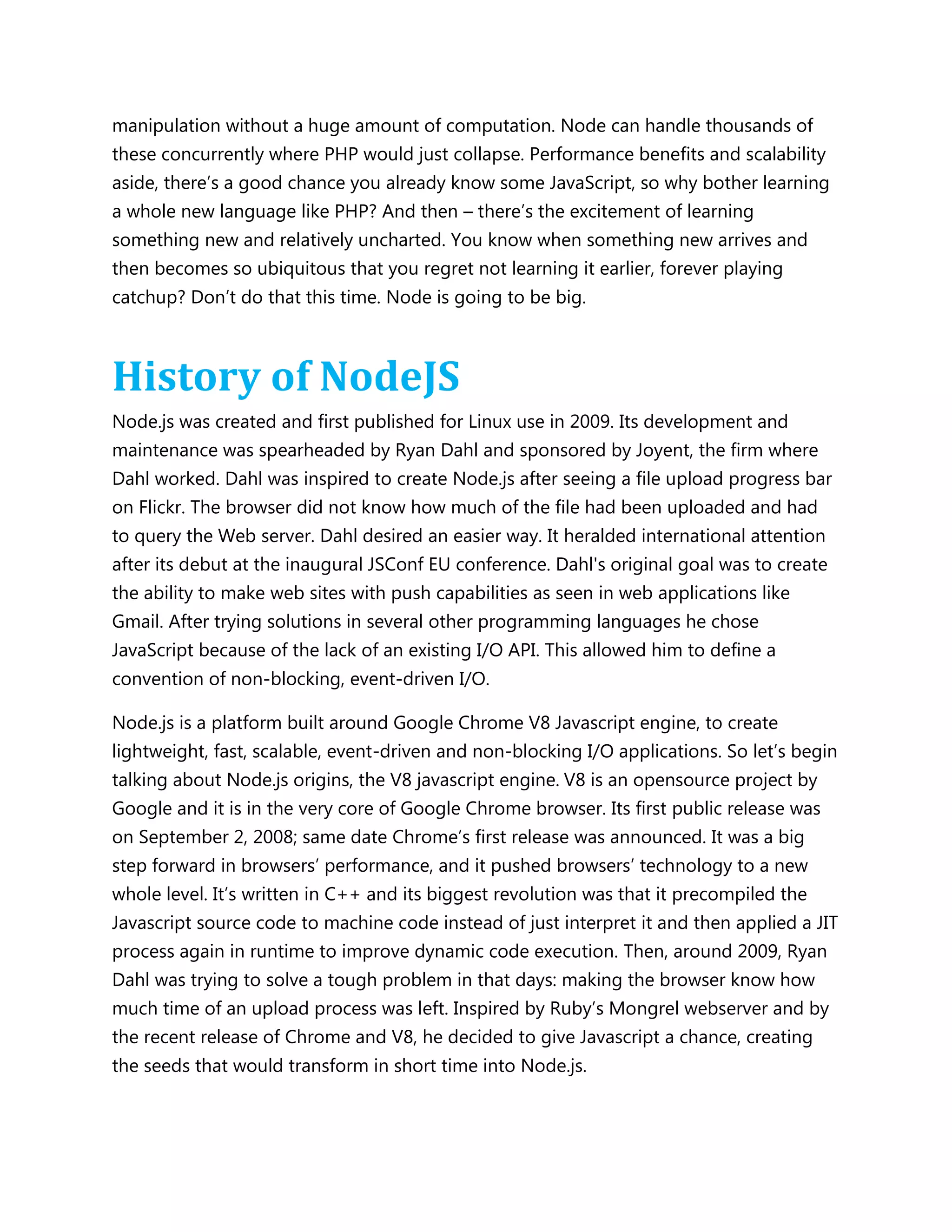 manipulation without a huge amount of computation. Node can handle thousands of
these concurrently where PHP would just collapse. Performance benefits and scalability
aside, there’s a good chance you already know some JavaScript, so why bother learning
a whole new language like PHP? And then – there’s the excitement of learning
something new and relatively uncharted. You know when something new arrives and
then becomes so ubiquitous that you regret not learning it earlier, forever playing
catchup? Don’t do that this time. Node is going to be big.
History of NodeJS
Node.js was created and first published for Linux use in 2009. Its development and
maintenance was spearheaded by Ryan Dahl and sponsored by Joyent, the firm where
Dahl worked. Dahl was inspired to create Node.js after seeing a file upload progress bar
on Flickr. The browser did not know how much of the file had been uploaded and had
to query the Web server. Dahl desired an easier way. It heralded international attention
after its debut at the inaugural JSConf EU conference. Dahl's original goal was to create
the ability to make web sites with push capabilities as seen in web applications like
Gmail. After trying solutions in several other programming languages he chose
JavaScript because of the lack of an existing I/O API. This allowed him to define a
convention of non-blocking, event-driven I/O.
Node.js is a platform built around Google Chrome V8 Javascript engine, to create
lightweight, fast, scalable, event-driven and non-blocking I/O applications. So let’s begin
talking about Node.js origins, the V8 javascript engine. V8 is an opensource project by
Google and it is in the very core of Google Chrome browser. Its first public release was
on September 2, 2008; same date Chrome’s first release was announced. It was a big
step forward in browsers’ performance, and it pushed browsers’ technology to a new
whole level. It’s written in C++ and its biggest revolution was that it precompiled the
Javascript source code to machine code instead of just interpret it and then applied a JIT
process again in runtime to improve dynamic code execution. Then, around 2009, Ryan
Dahl was trying to solve a tough problem in that days: making the browser know how
much time of an upload process was left. Inspired by Ruby’s Mongrel webserver and by
the recent release of Chrome and V8, he decided to give Javascript a chance, creating
the seeds that would transform in short time into Node.js.
 