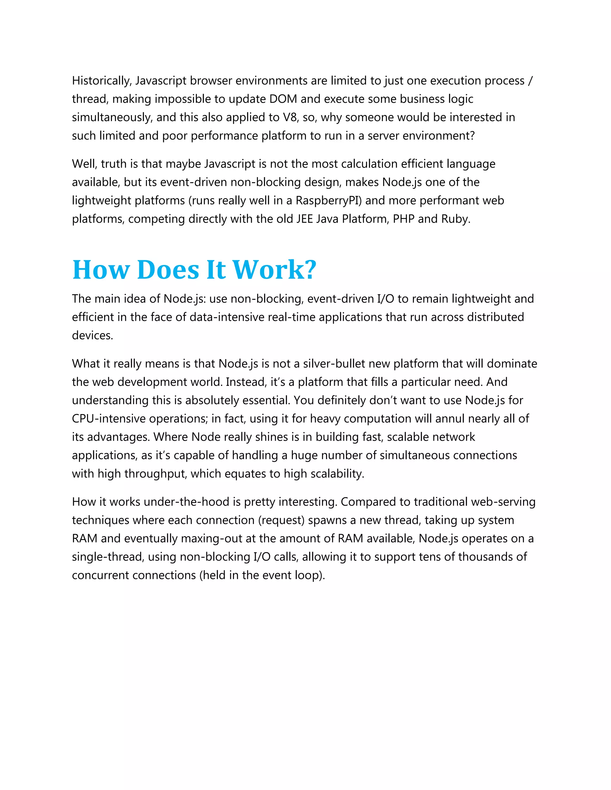 Historically, Javascript browser environments are limited to just one execution process /
thread, making impossible to update DOM and execute some business logic
simultaneously, and this also applied to V8, so, why someone would be interested in
such limited and poor performance platform to run in a server environment?
Well, truth is that maybe Javascript is not the most calculation efficient language
available, but its event-driven non-blocking design, makes Node.js one of the
lightweight platforms (runs really well in a RaspberryPI) and more performant web
platforms, competing directly with the old JEE Java Platform, PHP and Ruby.
How Does It Work?
The main idea of Node.js: use non-blocking, event-driven I/O to remain lightweight and
efficient in the face of data-intensive real-time applications that run across distributed
devices.
What it really means is that Node.js is not a silver-bullet new platform that will dominate
the web development world. Instead, it’s a platform that fills a particular need. And
understanding this is absolutely essential. You definitely don’t want to use Node.js for
CPU-intensive operations; in fact, using it for heavy computation will annul nearly all of
its advantages. Where Node really shines is in building fast, scalable network
applications, as it’s capable of handling a huge number of simultaneous connections
with high throughput, which equates to high scalability.
How it works under-the-hood is pretty interesting. Compared to traditional web-serving
techniques where each connection (request) spawns a new thread, taking up system
RAM and eventually maxing-out at the amount of RAM available, Node.js operates on a
single-thread, using non-blocking I/O calls, allowing it to support tens of thousands of
concurrent connections (held in the event loop).
 