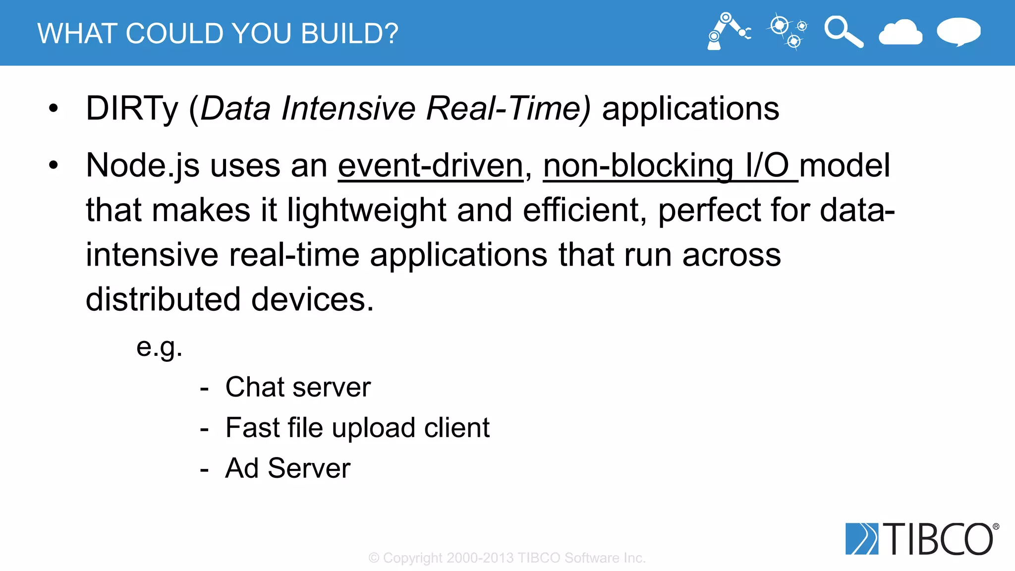 © Copyright 2000-2013 TIBCO Software Inc.
WHAT COULD YOU BUILD?
• DIRTy (Data Intensive Real-Time) applications
• Node.js uses an event-driven, non-blocking I/O model
that makes it lightweight and efficient, perfect for data-
intensive real-time applications that run across
distributed devices.
e.g.
- Chat server
- Fast file upload client
- Ad Server
 