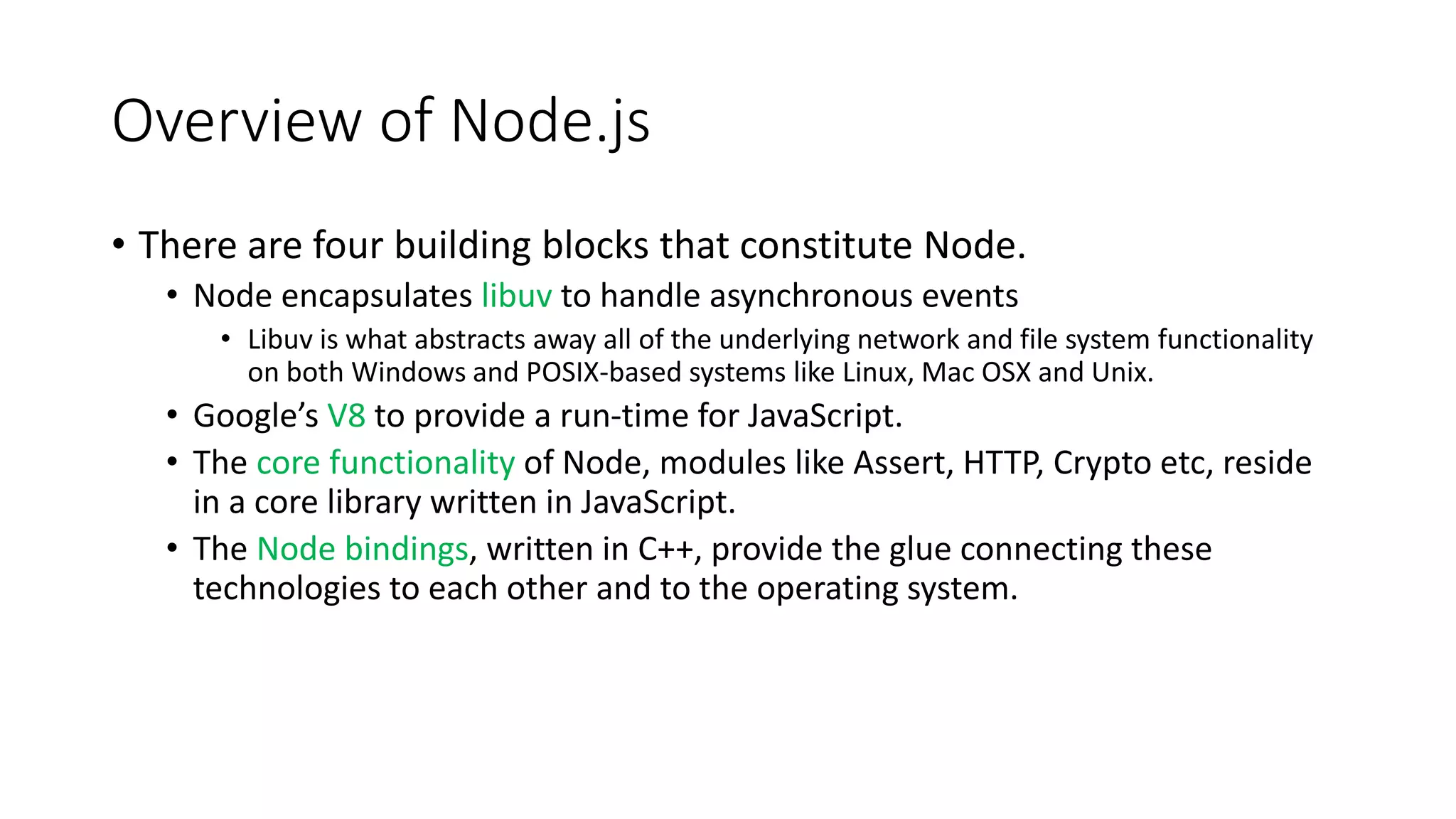 Overview of Node.js
• There are four building blocks that constitute Node.
• Node encapsulates libuv to handle asynchronous events
• Libuv is what abstracts away all of the underlying network and file system functionality
on both Windows and POSIX-based systems like Linux, Mac OSX and Unix.
• Google’s V8 to provide a run-time for JavaScript.
• The core functionality of Node, modules like Assert, HTTP, Crypto etc, reside
in a core library written in JavaScript.
• The Node bindings, written in C++, provide the glue connecting these
technologies to each other and to the operating system.
 