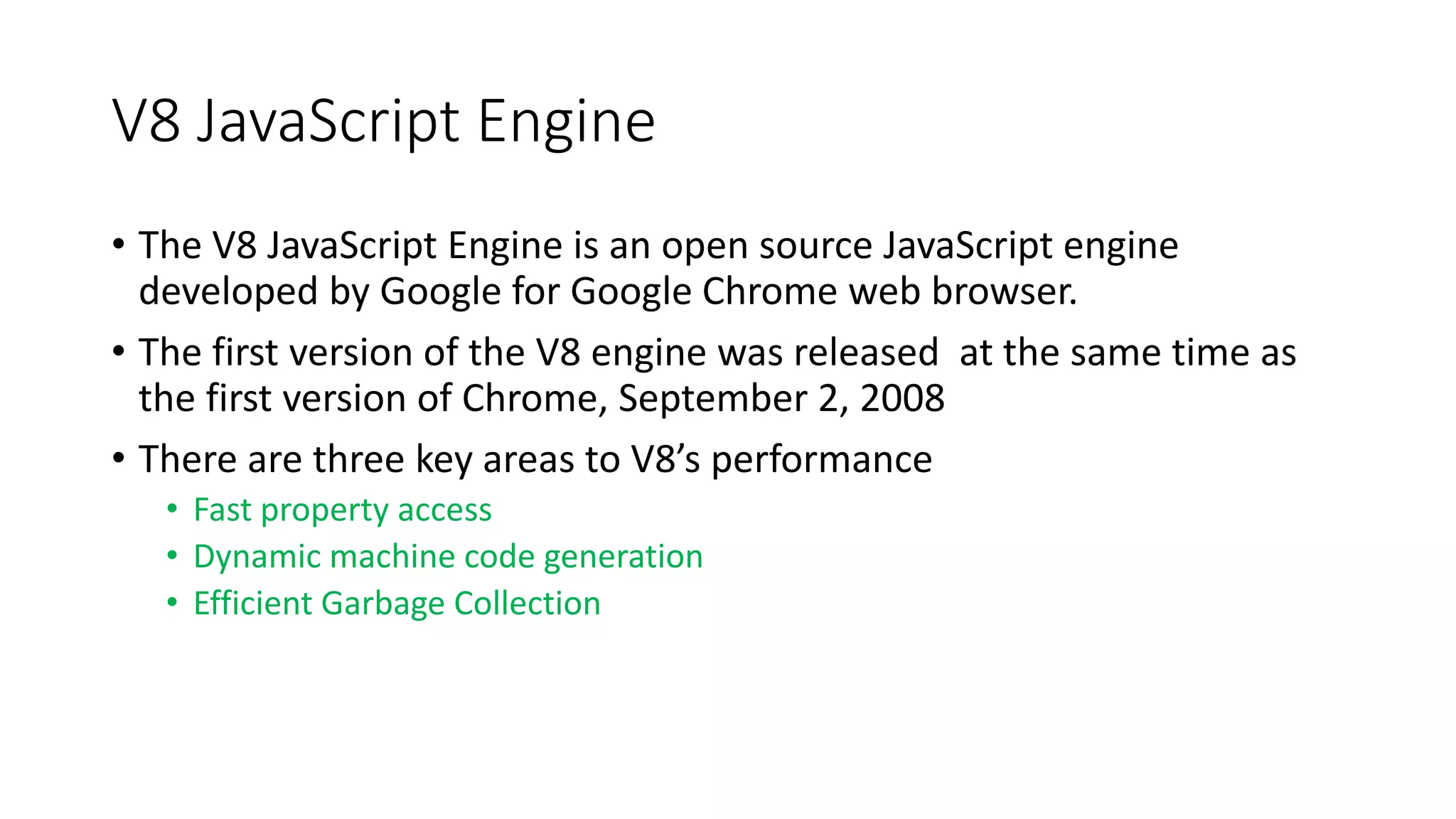 V8 JavaScript Engine
• The V8 JavaScript Engine is an open source JavaScript engine
developed by Google for Google Chrome web browser.
• The first version of the V8 engine was released at the same time as
the first version of Chrome, September 2, 2008
• There are three key areas to V8’s performance
• Fast property access
• Dynamic machine code generation
• Efficient Garbage Collection
 