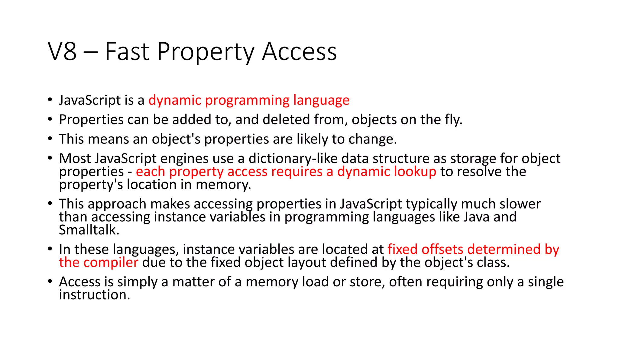 V8 – Fast Property Access
• JavaScript is a dynamic programming language
• Properties can be added to, and deleted from, objects on the fly.
• This means an object's properties are likely to change.
• Most JavaScript engines use a dictionary-like data structure as storage for object
properties - each property access requires a dynamic lookup to resolve the
property's location in memory.
• This approach makes accessing properties in JavaScript typically much slower
than accessing instance variables in programming languages like Java and
Smalltalk.
• In these languages, instance variables are located at fixed offsets determined by
the compiler due to the fixed object layout defined by the object's class.
• Access is simply a matter of a memory load or store, often requiring only a single
instruction.
 