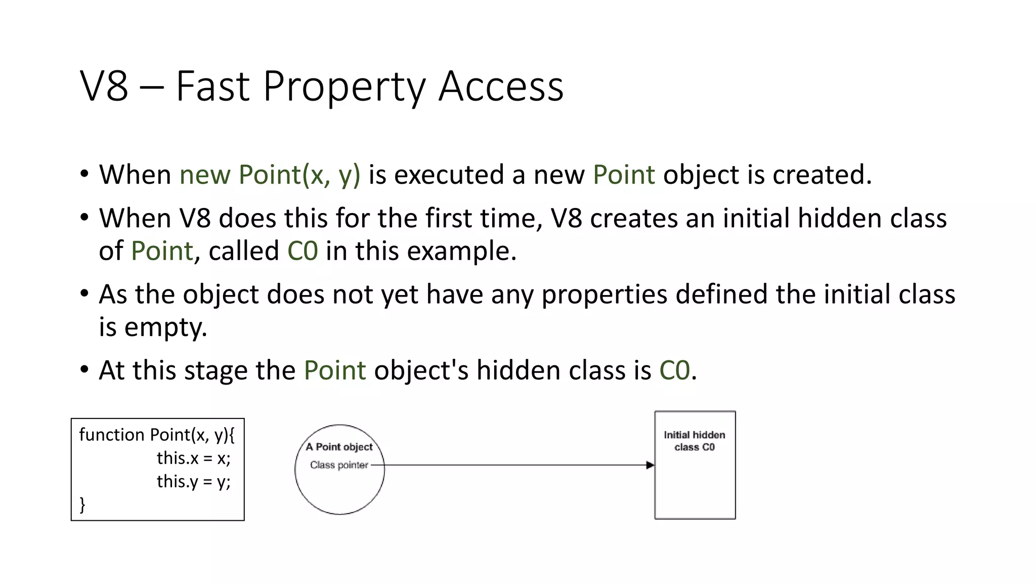 V8 – Fast Property Access
• When new Point(x, y) is executed a new Point object is created.
• When V8 does this for the first time, V8 creates an initial hidden class
of Point, called C0 in this example.
• As the object does not yet have any properties defined the initial class
is empty.
• At this stage the Point object's hidden class is C0.
function Point(x, y){
this.x = x;
this.y = y;
}
 