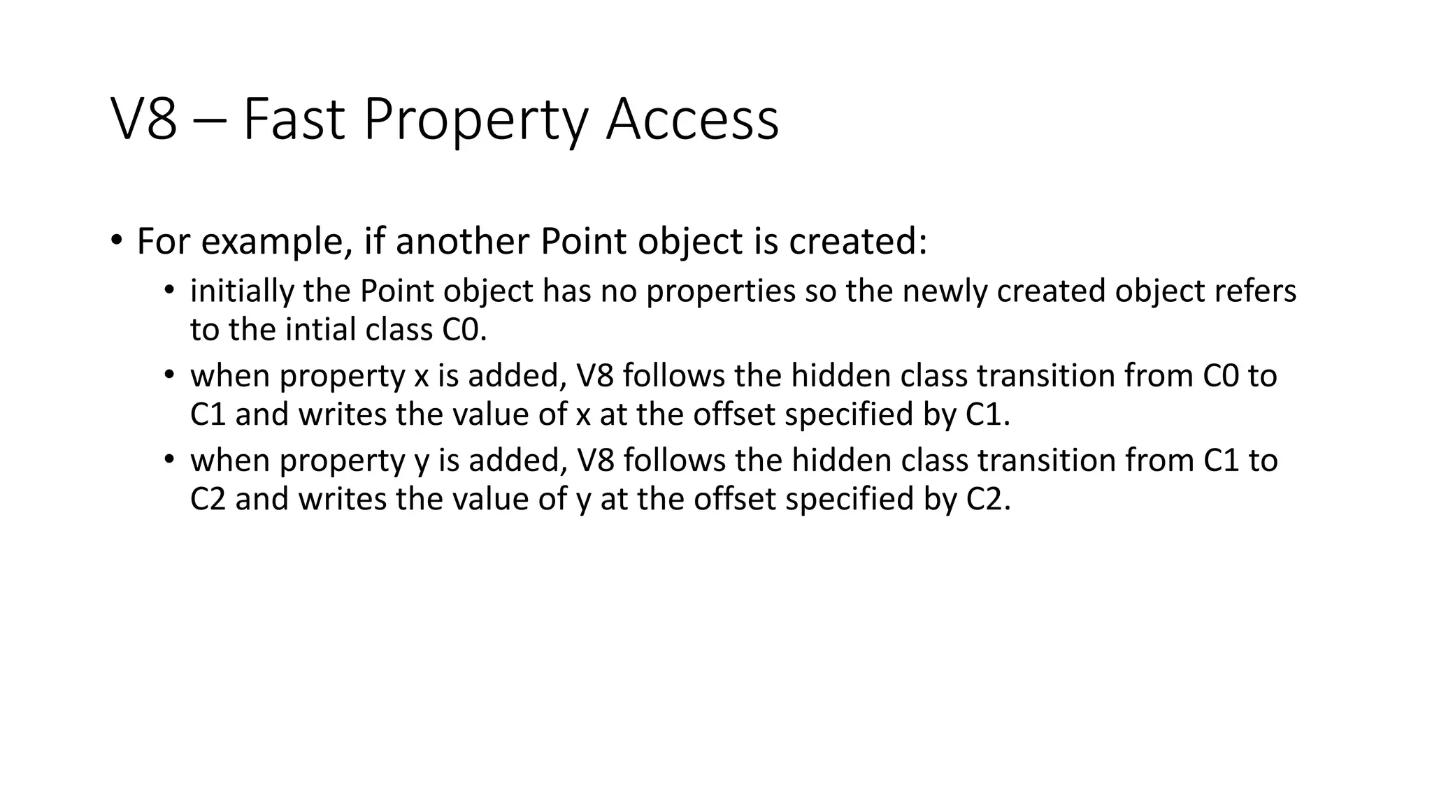 V8 – Fast Property Access
• For example, if another Point object is created:
• initially the Point object has no properties so the newly created object refers
to the intial class C0.
• when property x is added, V8 follows the hidden class transition from C0 to
C1 and writes the value of x at the offset specified by C1.
• when property y is added, V8 follows the hidden class transition from C1 to
C2 and writes the value of y at the offset specified by C2.
 