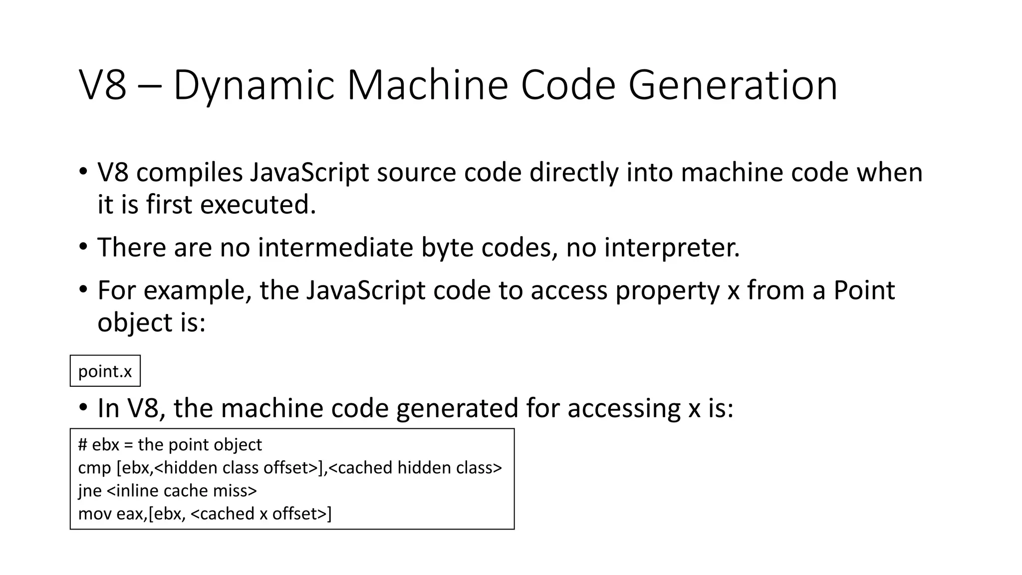 V8 – Dynamic Machine Code Generation
• V8 compiles JavaScript source code directly into machine code when
it is first executed.
• There are no intermediate byte codes, no interpreter.
• For example, the JavaScript code to access property x from a Point
object is:
• In V8, the machine code generated for accessing x is:
point.x
# ebx = the point object
cmp [ebx,<hidden class offset>],<cached hidden class>
jne <inline cache miss>
mov eax,[ebx, <cached x offset>]
 