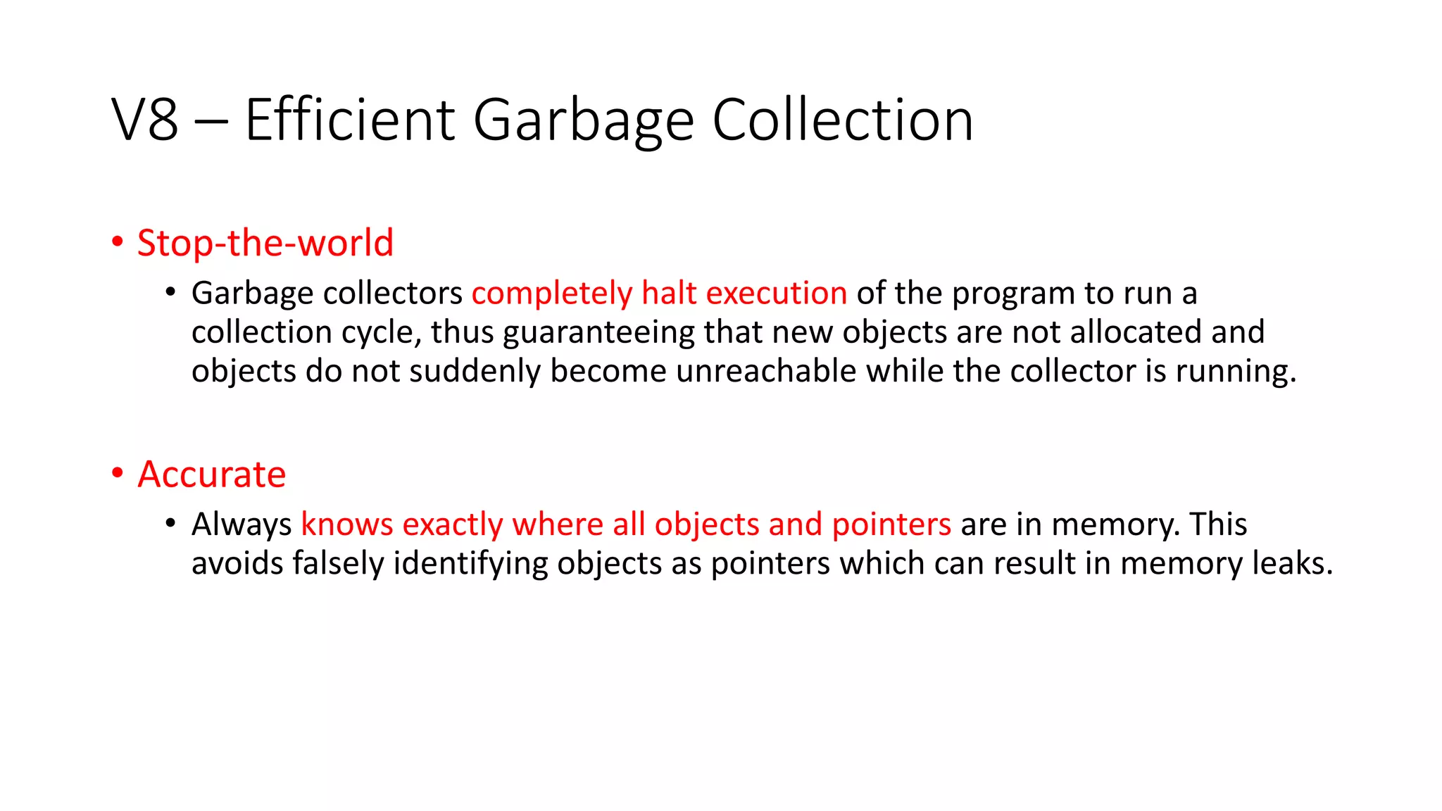 V8 – Efficient Garbage Collection
• Stop-the-world
• Garbage collectors completely halt execution of the program to run a
collection cycle, thus guaranteeing that new objects are not allocated and
objects do not suddenly become unreachable while the collector is running.
• Accurate
• Always knows exactly where all objects and pointers are in memory. This
avoids falsely identifying objects as pointers which can result in memory leaks.
 