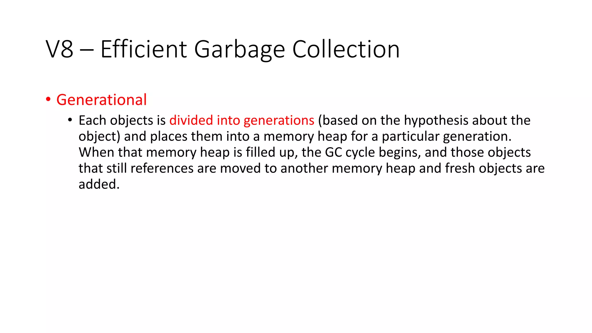 V8 – Efficient Garbage Collection
• Generational
• Each objects is divided into generations (based on the hypothesis about the
object) and places them into a memory heap for a particular generation.
When that memory heap is filled up, the GC cycle begins, and those objects
that still references are moved to another memory heap and fresh objects are
added.
 