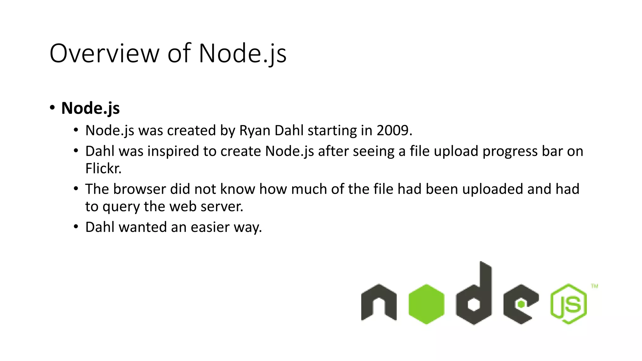 Overview of Node.js
• Node.js
• Node.js was created by Ryan Dahl starting in 2009.
• Dahl was inspired to create Node.js after seeing a file upload progress bar on
Flickr.
• The browser did not know how much of the file had been uploaded and had
to query the web server.
• Dahl wanted an easier way.
 