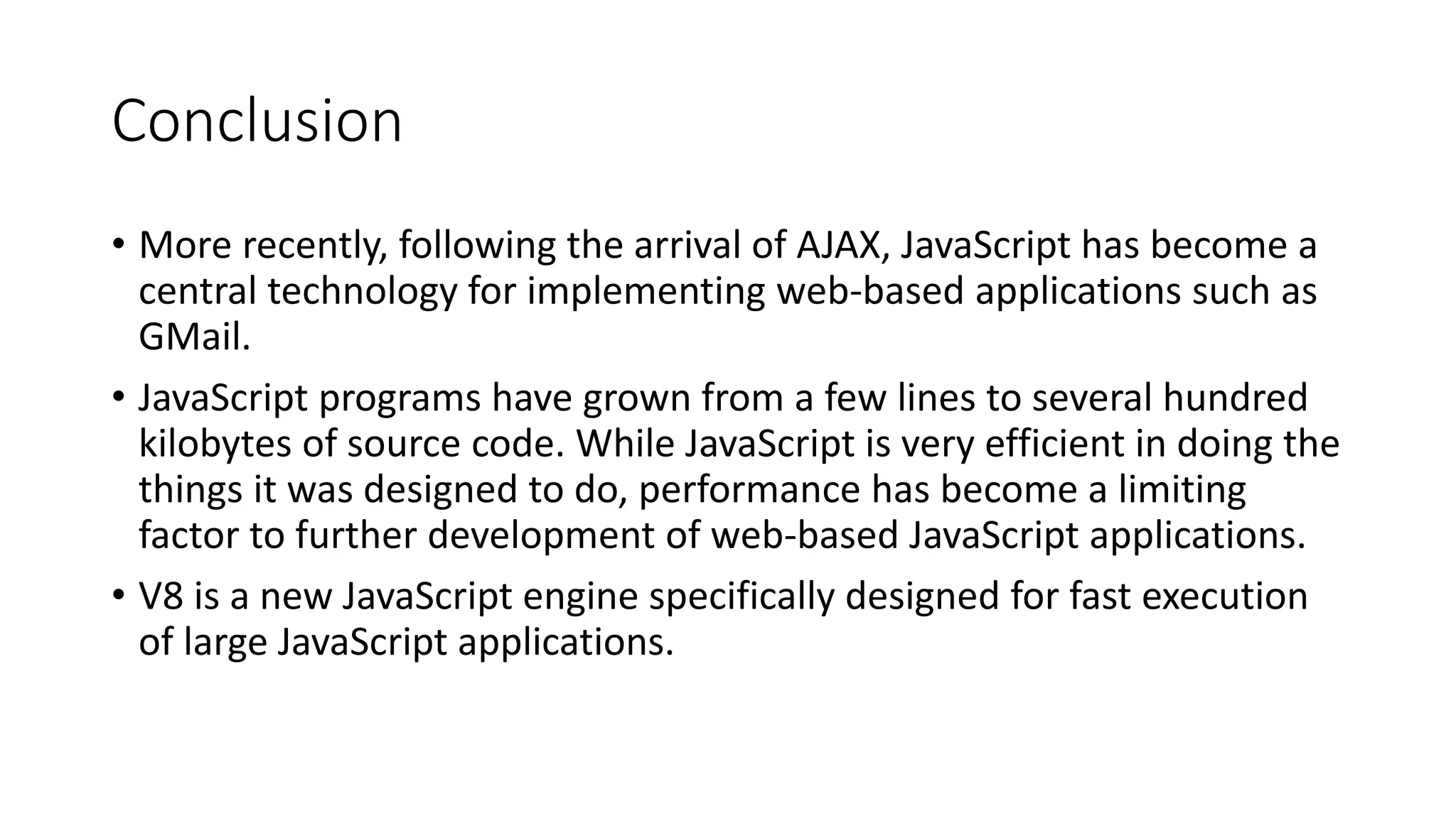 Conclusion
• More recently, following the arrival of AJAX, JavaScript has become a
central technology for implementing web-based applications such as
GMail.
• JavaScript programs have grown from a few lines to several hundred
kilobytes of source code. While JavaScript is very efficient in doing the
things it was designed to do, performance has become a limiting
factor to further development of web-based JavaScript applications.
• V8 is a new JavaScript engine specifically designed for fast execution
of large JavaScript applications.
 