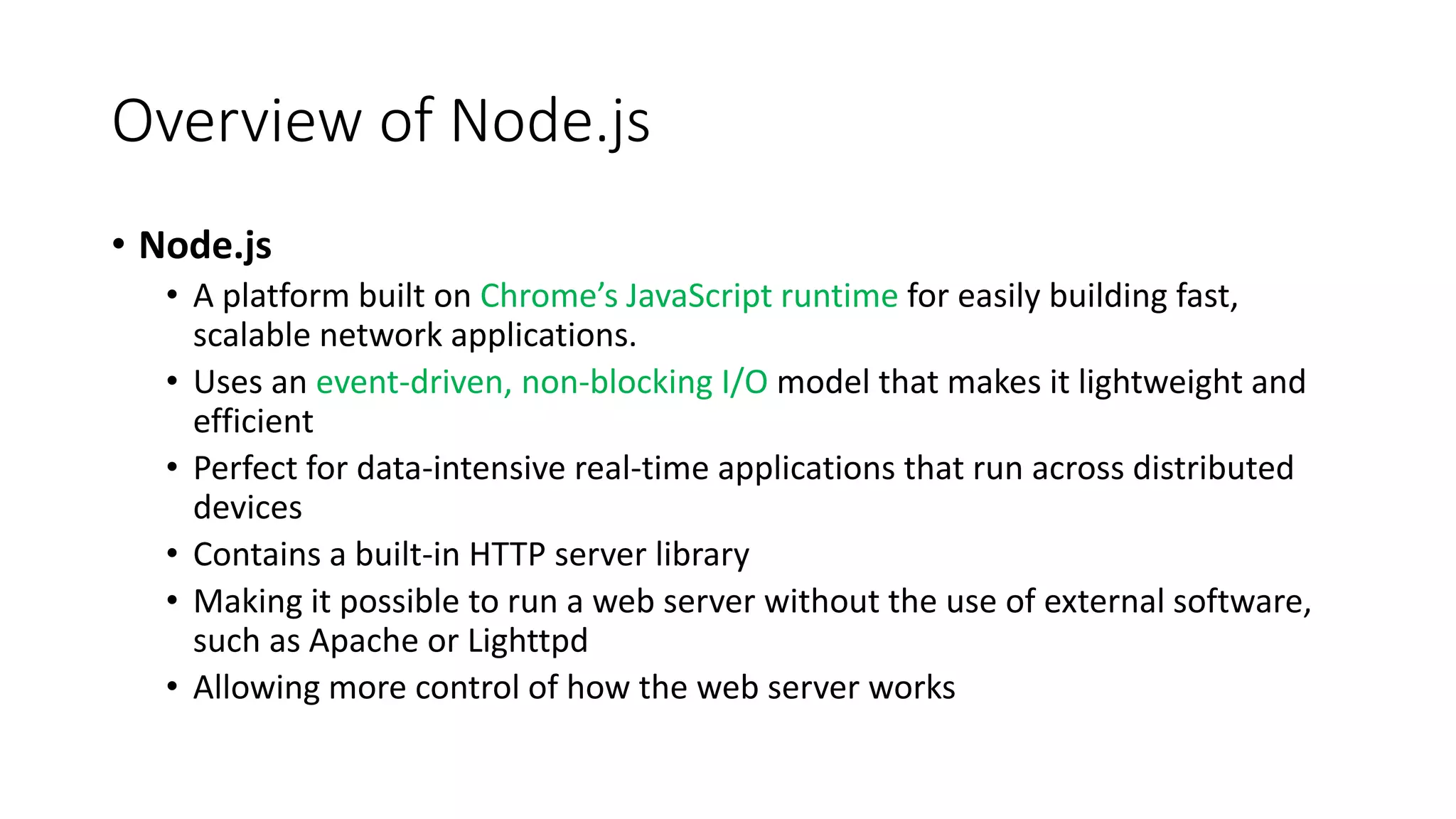 Overview of Node.js
• Node.js
• A platform built on Chrome’s JavaScript runtime for easily building fast,
scalable network applications.
• Uses an event-driven, non-blocking I/O model that makes it lightweight and
efficient
• Perfect for data-intensive real-time applications that run across distributed
devices
• Contains a built-in HTTP server library
• Making it possible to run a web server without the use of external software,
such as Apache or Lighttpd
• Allowing more control of how the web server works
 