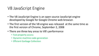 V8 JavaScript Engine
• The V8 JavaScript Engine is an open source JavaScript engine
developed by Google for Google Chrome web browser.
• The first version of the V8 engine was released at the same time as
the first version of Chrome, September 2, 2008
• There are three key areas to V8’s performance
• Fast property access
• Dynamic machine code generation
• Efficient Garbage Collection
 