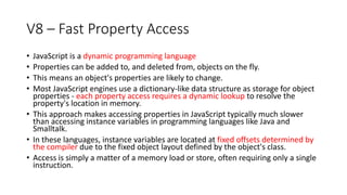 V8 – Fast Property Access
• JavaScript is a dynamic programming language
• Properties can be added to, and deleted from, objects on the fly.
• This means an object's properties are likely to change.
• Most JavaScript engines use a dictionary-like data structure as storage for object
properties - each property access requires a dynamic lookup to resolve the
property's location in memory.
• This approach makes accessing properties in JavaScript typically much slower
than accessing instance variables in programming languages like Java and
Smalltalk.
• In these languages, instance variables are located at fixed offsets determined by
the compiler due to the fixed object layout defined by the object's class.
• Access is simply a matter of a memory load or store, often requiring only a single
instruction.
 