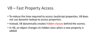 V8 – Fast Property Access
• To reduce the time required to access JavaScript properties, V8 does
not use dynamic lookup to access properties.
• Instead, V8 dynamically creates hidden classes behind the scenes.
• In V8, an object changes its hidden class when a new property is
added.
 