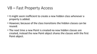 V8 – Fast Property Access
• It might seem inefficient to create a new hidden class whenever a
property is added.
• However, because of the class transitions the hidden classes can be
reused.
• The next time a new Point is created no new hidden classes are
created, instead the new Point object shares the classes with the first
Point object.
 