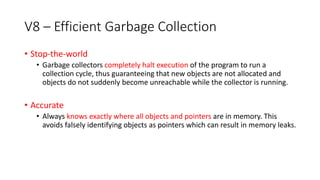 V8 – Efficient Garbage Collection
• Stop-the-world
• Garbage collectors completely halt execution of the program to run a
collection cycle, thus guaranteeing that new objects are not allocated and
objects do not suddenly become unreachable while the collector is running.
• Accurate
• Always knows exactly where all objects and pointers are in memory. This
avoids falsely identifying objects as pointers which can result in memory leaks.
 