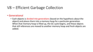 V8 – Efficient Garbage Collection
• Generational
• Each objects is divided into generations (based on the hypothesis about the
object) and places them into a memory heap for a particular generation.
When that memory heap is filled up, the GC cycle begins, and those objects
that still references are moved to another memory heap and fresh objects are
added.
 