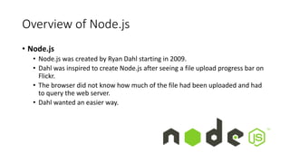 Overview of Node.js
• Node.js
• Node.js was created by Ryan Dahl starting in 2009.
• Dahl was inspired to create Node.js after seeing a file upload progress bar on
Flickr.
• The browser did not know how much of the file had been uploaded and had
to query the web server.
• Dahl wanted an easier way.
 