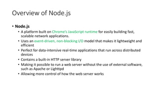 Overview of Node.js
• Node.js
• A platform built on Chrome’s JavaScript runtime for easily building fast,
scalable network applications.
• Uses an event-driven, non-blocking I/O model that makes it lightweight and
efficient
• Perfect for data-intensive real-time applications that run across distributed
devices
• Contains a built-in HTTP server library
• Making it possible to run a web server without the use of external software,
such as Apache or Lighttpd
• Allowing more control of how the web server works
 