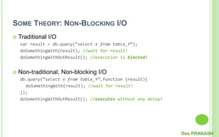 SOME THEORY: NON-BLOCKING I/O
 Traditional I/O
var result = db.query(“select x from table_Y”);
doSomethingWith(result); //wait for result!
doSomethingWithOutResult(); //execution is blocked!
 Non-traditional, Non-blocking I/O
db.query(“select x from table_Y”,function (result){
doSomethingWith(result); //wait for result!
});
doSomethingWithOutResult(); //executes without any delay!
Dss PRAKASH
 