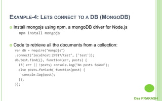 EXAMPLE-4: LETS CONNECT TO A DB (MONGODB)
 Install mongojs using npm, a mongoDB driver for Node.js
npm install mongojs
 Code to retrieve all the documents from a collection:
var db = require("mongojs")
.connect("localhost:27017/test", ['test']);
db.test.find({}, function(err, posts) {
if( err || !posts) console.log("No posts found");
else posts.forEach( function(post) {
console.log(post);
});
});
Dss PRAKASH
 