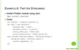 EXAMPLE-5: TWITTER STREAMING
 Install nTwitter module using npm:
Npm install ntwitter
 Code:
var twitter = require('ntwitter');
var twit = new twitter({
consumer_key: ‘c_key’,
consumer_secret: ‘c_secret’,
access_token_key: ‘token_key’,
access_token_secret: ‘token_secret’});
twit.stream('statuses/sample', function(stream) {
stream.on('data', function (data) {
console.log(data); });
});
Dss PRAKASH
 