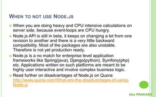 WHEN TO NOT USE NODE.JS
 When you are doing heavy and CPU intensive calculations on
server side, because event-loops are CPU hungry.
 Node.js API is still in beta, it keeps on changing a lot from one
revision to another and there is a very little backward
compatibility. Most of the packages are also unstable.
Therefore is not yet production ready.
 Node.js is a no match for enterprise level application
frameworks like Spring(java), Django(python), Symfony(php)
etc. Applications written on such platforms are meant to be
highly user interactive and involve complex business logic.
 Read further on disadvantages of Node.js on Quora:
http://www.quora.com/What-are-the-disadvantages-of-using-
Node-js
Dss PRAKASH
 