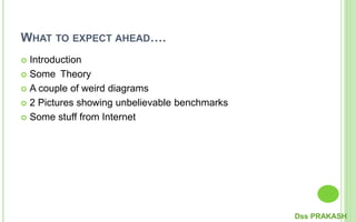 WHAT TO EXPECT AHEAD….
 Introduction
 Some Theory
 A couple of weird diagrams
 2 Pictures showing unbelievable benchmarks
 Some stuff from Internet
Dss PRAKASH
 