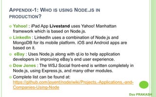 APPENDIX-1: WHO IS USING NODE.JS IN
PRODUCTION?
 Yahoo! : iPad App Livestand uses Yahoo! Manhattan
framework which is based on Node.js.
 LinkedIn : LinkedIn uses a combination of Node.js and
MongoDB for its mobile platform. iOS and Android apps are
based on it.
 eBay : Uses Node.js along with ql.io to help application
developers in improving eBay’s end user experience.
 Dow Jones : The WSJ Social front-end is written completely in
Node.js, using Express.js, and many other modules.
 Complete list can be found at:
https://github.com/joyent/node/wiki/Projects,-Applications,-and-
Companies-Using-Node
Dss PRAKASH
 